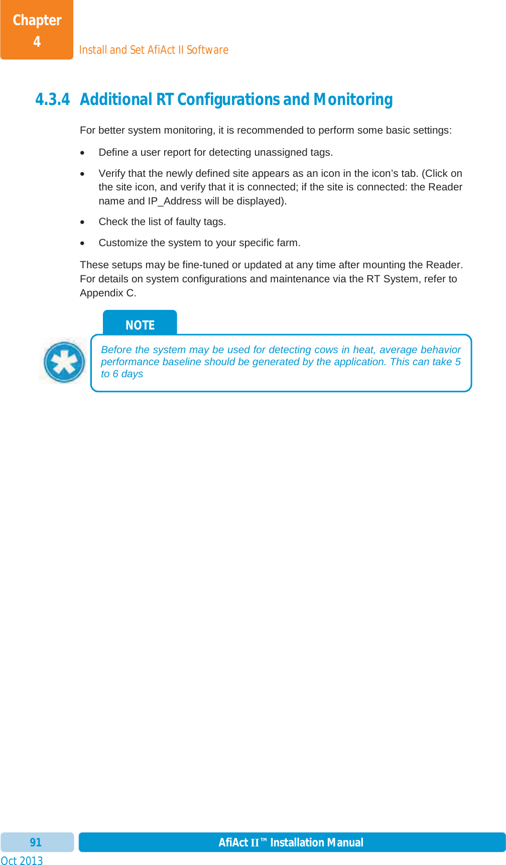 Install and Set AfiAct II SoftwareChapter 4Oct 2013 AfiAct II™ Installation Manual914.3.4 Additional RT Configurations and Monitoring For better system monitoring, it is recommended to perform some basic settings: x  Define a user report for detecting unassigned tags. x  Verify that the newly defined site appears as an icon in the icon’s tab. (Click on the site icon, and verify that it is connected; if the site is connected: the Reader name and IP_Address will be displayed). x  Check the list of faulty tags. x  Customize the system to your specific farm. These setups may be fine-tuned or updated at any time after mounting the Reader. For details on system configurations and maintenance via the RT System, refer to Appendix C. NOTE Before the system may be used for detecting cows in heat, average behavior performance baseline should be generated by the application. This can take 5 to 6 days  