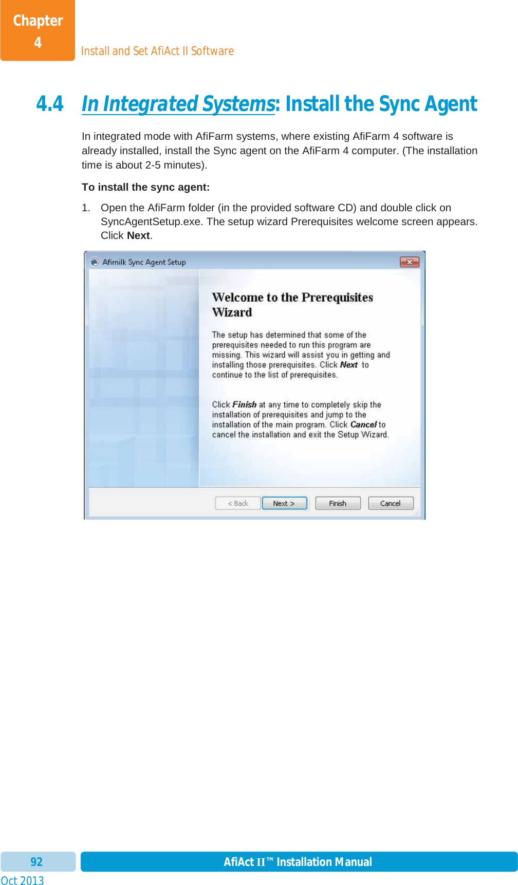 Install and Set AfiAct II SoftwareChapter 4Oct 2013 AfiAct II™ Installation Manual924.4 In Integrated Systems: Install the Sync Agent In integrated mode with AfiFarm systems, where existing AfiFarm 4 software is already installed, install the Sync agent on the AfiFarm 4 computer. (The installation time is about 2-5 minutes). To install the sync agent: 1.  Open the AfiFarm folder (in the provided software CD) and double click on SyncAgentSetup.exe. The setup wizard Prerequisites welcome screen appears. Click Next.