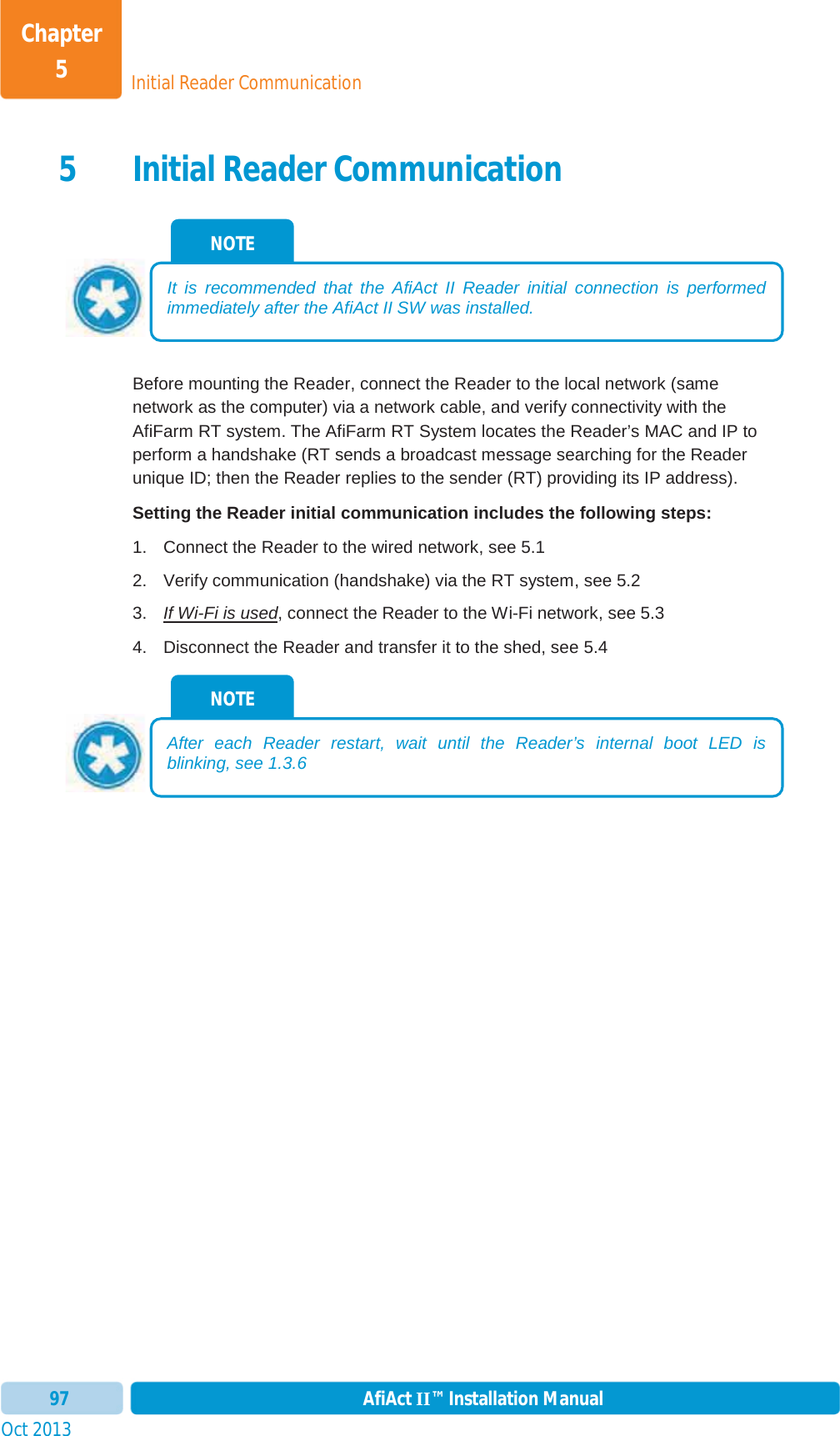 Initial Reader CommunicationChapter 5Oct 2013 AfiAct II™ Installation Manual975 Initial Reader Communication Before mounting the Reader, connect the Reader to the local network (same network as the computer) via a network cable, and verify connectivity with the AfiFarm RT system. The AfiFarm RT System locates the Reader’s MAC and IP to perform a handshake (RT sends a broadcast message searching for the Reader unique ID; then the Reader replies to the sender (RT) providing its IP address). Setting the Reader initial communication includes the following steps: 1.  Connect the Reader to the wired network, see  5.12.  Verify communication (handshake) via the RT system, see  5.2 3.  If Wi-Fi is used, connect the Reader to the Wi-Fi network, see  5.34.  Disconnect the Reader and transfer it to the shed, see  5.4 NOTE After each Reader restart, wait until the Reader’s internal boot LED is blinking, see  1.3.6 NOTE It is recommended that the AfiAct II Reader initial connection is performed immediately after the AfiAct II SW was installed. 