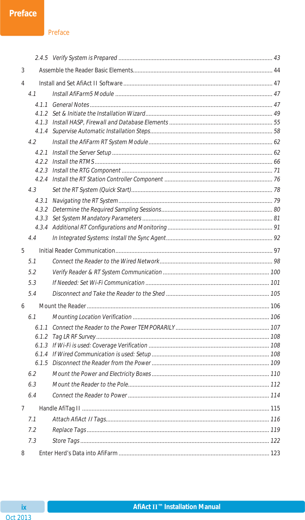 PrefacePrefaceOct 2013 AfiAct II™ Installation Manualix2.4.5 Verify System is Prepared ................................................................................................. 433 Assemble the Reader Basic Elements........................................................................................ 444 Install and Set AfiAct II Software .............................................................................................. 474.1 Install AfiFarm5 Module ................................................................................................... 474.1.1 General Notes ................................................................................................................... 474.1.2 Set &amp; Initiate the Installation Wizard ................................................................................  494.1.3 Install HASP, Firewall and Database Elements ................................................................. 554.1.4 Supervise Automatic Installation Steps ............................................................................. 584.2 Install the AfiFarm RT System Module ..............................................................................  624.2.1 Install the Server Setup ..................................................................................................... 624.2.2 Install the RTMS ................................................................................................................ 664.2.3 Install the RTG Component ............................................................................................... 714.2.4 Install the RT Station Controller Component .................................................................... 764.3 Set the RT System (Quick Start)......................................................................................... 784.3.1 Navigating the RT System .................................................................................................  794.3.2 Determine the Required Sampling Sessions ...................................................................... 804.3.3 Set System Mandatory Parameters .................................................................................. 814.3.4 Additional RT Configurations and Monitoring .................................................................. 914.4 In Integrated Systems: Install the Sync Agent ................................................................... 925 Initial Reader Communication ...................................................................................................  975.1 Connect the Reader to the Wired Network ....................................................................... 985.2 Verify Reader &amp; RT System Communication ................................................................... 1005.3 If Needed: Set Wi-Fi Communication .............................................................................. 1015.4 Disconnect and Take the Reader to the Shed ................................................................. 1056 Mount the Reader ................................................................................................................... 1066.1 Mounting Location Verification ...................................................................................... 1066.1.1 Connect the Reader to the Power TEMPORARILY ........................................................... 1076.1.2 Tag LR RF Survey ............................................................................................................. 1086.1.3 If Wi-Fi is used: Coverage Verification ............................................................................ 1086.1.4 If Wired Communication is used: Setup .......................................................................... 1086.1.5 Disconnect the Reader from the Power .......................................................................... 1096.2 Mount the Power and Electricity Boxes .......................................................................... 1106.3 Mount the Reader to the Pole .........................................................................................  1126.4 Connect the Reader to Power ......................................................................................... 1147 Handle AfiTag II ...................................................................................................................... 1157.1 Attach AfiAct II Tags .......................................................................................................  1167.2 Replace Tags ................................................................................................................... 1197.3 Store Tags ....................................................................................................................... 1228 Enter Herd’s Data into AfiFarm ............................................................................................... 123