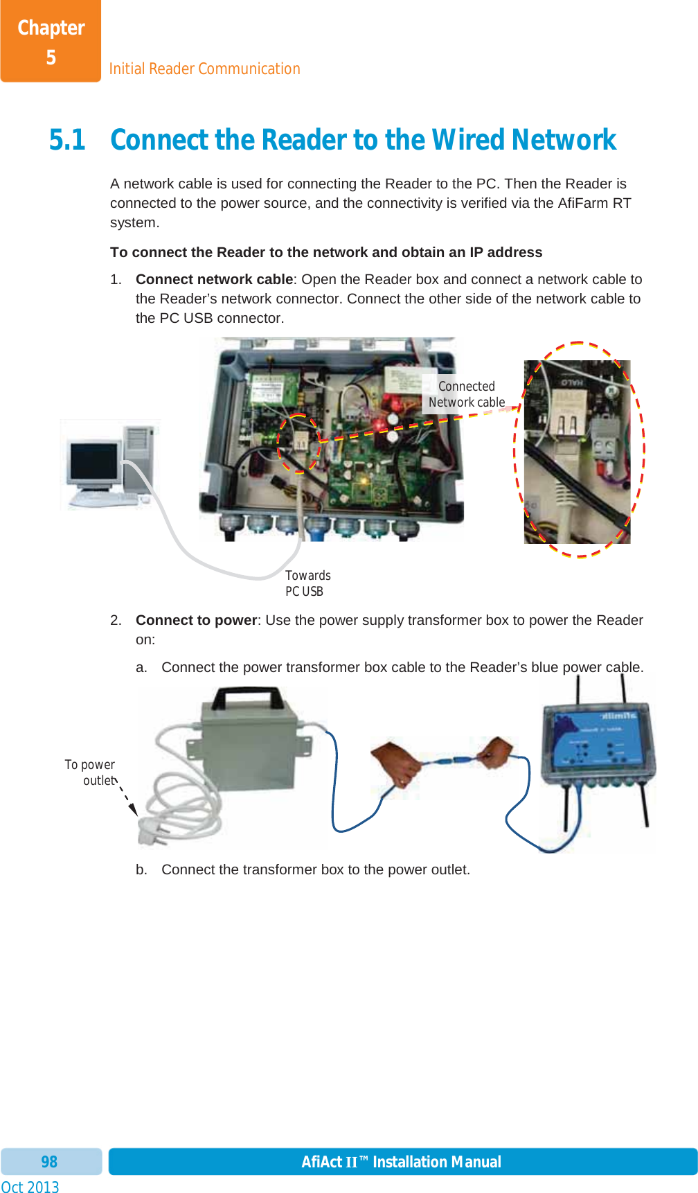 Initial Reader CommunicationChapter 5Oct 2013 AfiAct II™ Installation Manual985.1 Connect the Reader to the Wired Network A network cable is used for connecting the Reader to the PC. Then the Reader is connected to the power source, and the connectivity is verified via the AfiFarm RT system. To connect the Reader to the network and obtain an IP address 1.  Connect network cable: Open the Reader box and connect a network cable to the Reader’s network connector. Connect the other side of the network cable to the PC USB connector. 2.  Connect to power: Use the power supply transformer box to power the Reader on: a.  Connect the power transformer box cable to the Reader’s blue power cable. b.  Connect the transformer box to the power outlet.  bluepowercable.To power outlet Towards PC USB Connected Network cable 