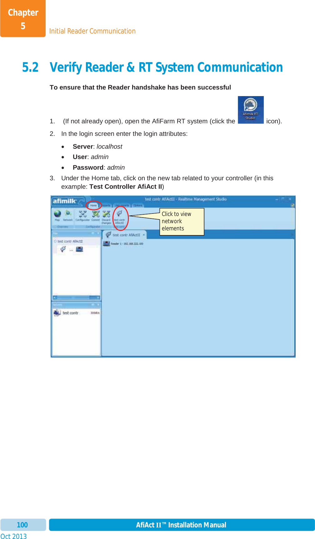 Initial Reader CommunicationChapter 5Oct 2013 AfiAct II™ Installation Manual1005.2 Verify Reader &amp; RT System Communication To ensure that the Reader handshake has been successful 1.   (If not already open), open the AfiFarm RT system (click the   icon).  2.  In the login screen enter the login attributes: xServer:localhostxUser:adminxPassword:admin3.  Under the Home tab, click on the new tab related to your controller (in this example: Test Controller AfiAct II)Click to view network elements 