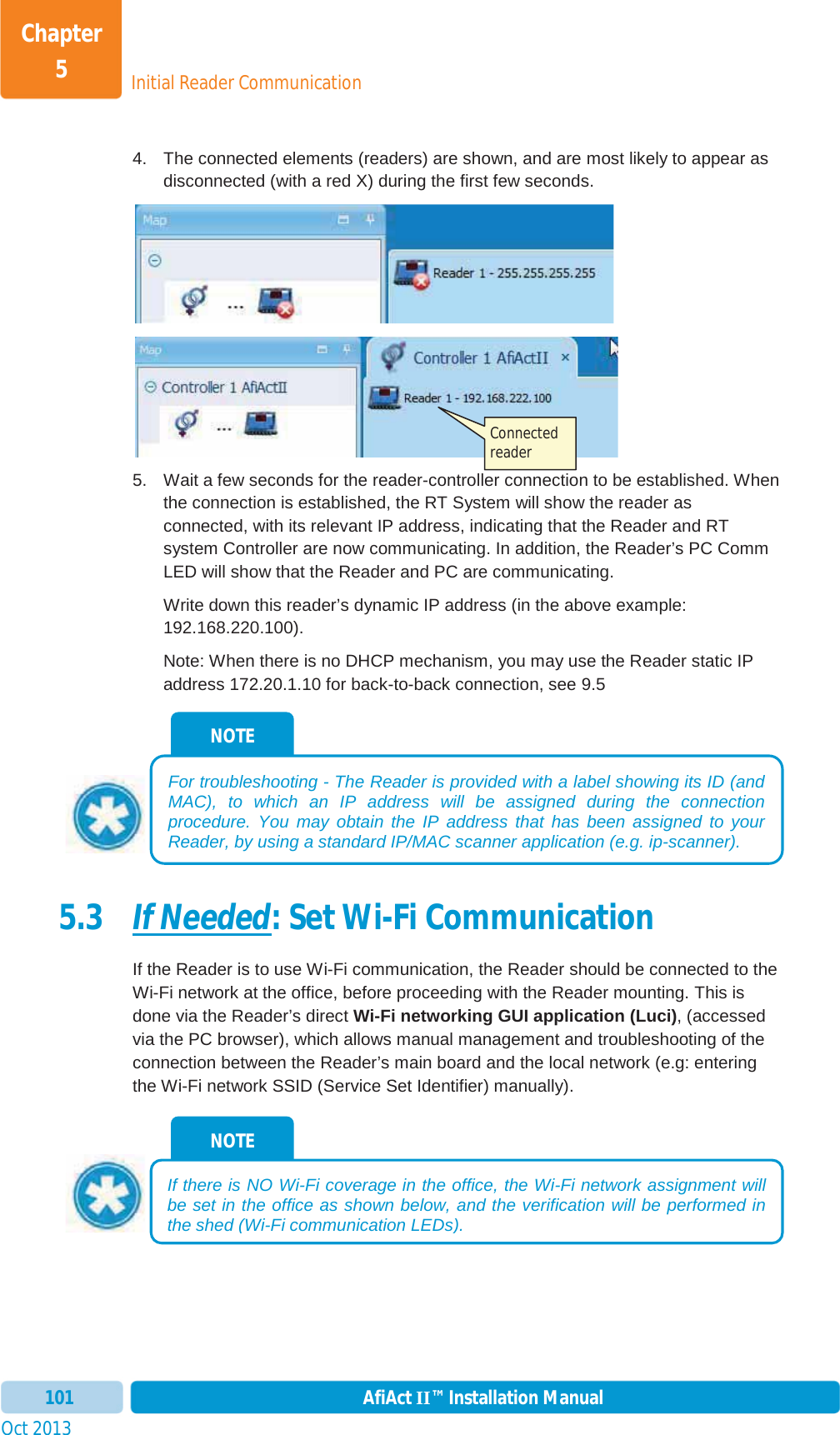 Initial Reader CommunicationChapter 5Oct 2013 AfiAct II™ Installation Manual1014.  The connected elements (readers) are shown, and are most likely to appear as disconnected (with a red X) during the first few seconds. 5.  Wait a few seconds for the reader-controller connection to be established. When the connection is established, the RT System will show the reader as connected, with its relevant IP address, indicating that the Reader and RT system Controller are now communicating. In addition, the Reader’s PC Comm LED will show that the Reader and PC are communicating. Write down this reader’s dynamic IP address (in the above example: 192.168.220.100). Note: When there is no DHCP mechanism, you may use the Reader static IP address 172.20.1.10 for back-to-back connection, see  9.5 5.3 If Needed: Set Wi-Fi Communication If the Reader is to use Wi-Fi communication, the Reader should be connected to the Wi-Fi network at the office, before proceeding with the Reader mounting. This is done via the Reader’s direct Wi-Fi networking GUI application (Luci), (accessed via the PC browser), which allows manual management and troubleshooting of the connection between the Reader’s main board and the local network (e.g: entering the Wi-Fi network SSID (Service Set Identifier) manually).  NOTE If there is NO Wi-Fi coverage in the office, the Wi-Fi network assignment will be set in the office as shown below, and the verification will be performed in the shed (Wi-Fi communication LEDs).NOTE For troubleshooting - The Reader is provided with a label showing its ID (and MAC), to which an IP address will be assigned during the connection procedure. You may obtain the IP address that has been assigned to your Reader, by using a standard IP/MAC scanner application (e.g. ip-scanner). Connected reader 