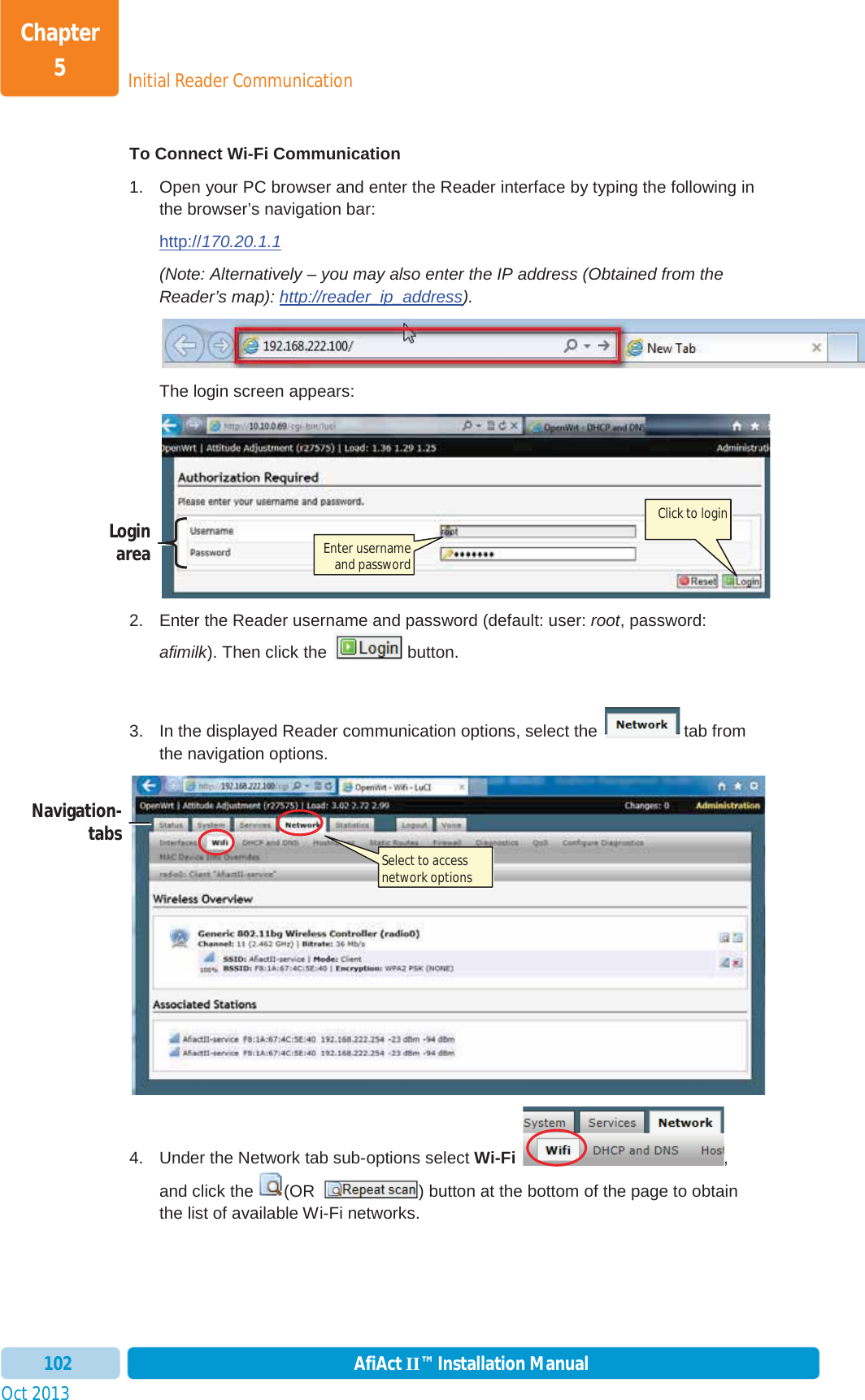 Initial Reader CommunicationChapter 5Oct 2013 AfiAct II™ Installation Manual102To Connect Wi-Fi Communication  1.  Open your PC browser and enter the Reader interface by typing the following in the browser’s navigation bar: http://170.20.1.1(Note: Alternatively – you may also enter the IP address (Obtained from the Reader’s map): http://reader_ip_address). The login screen appears: 2.  Enter the Reader username and password (default: user: root, password: afimilk). Then click the   button. 3.  In the displayed Reader communication options, select the   tab from the navigation options. 4.  Under the Network tab sub-options select Wi-Fi  ,and click the (OR  ) button at the bottom of the page to obtain the list of available Wi-Fi networks.  Login area Click to login Enter username and password Navigation- tabs Select to access network options  