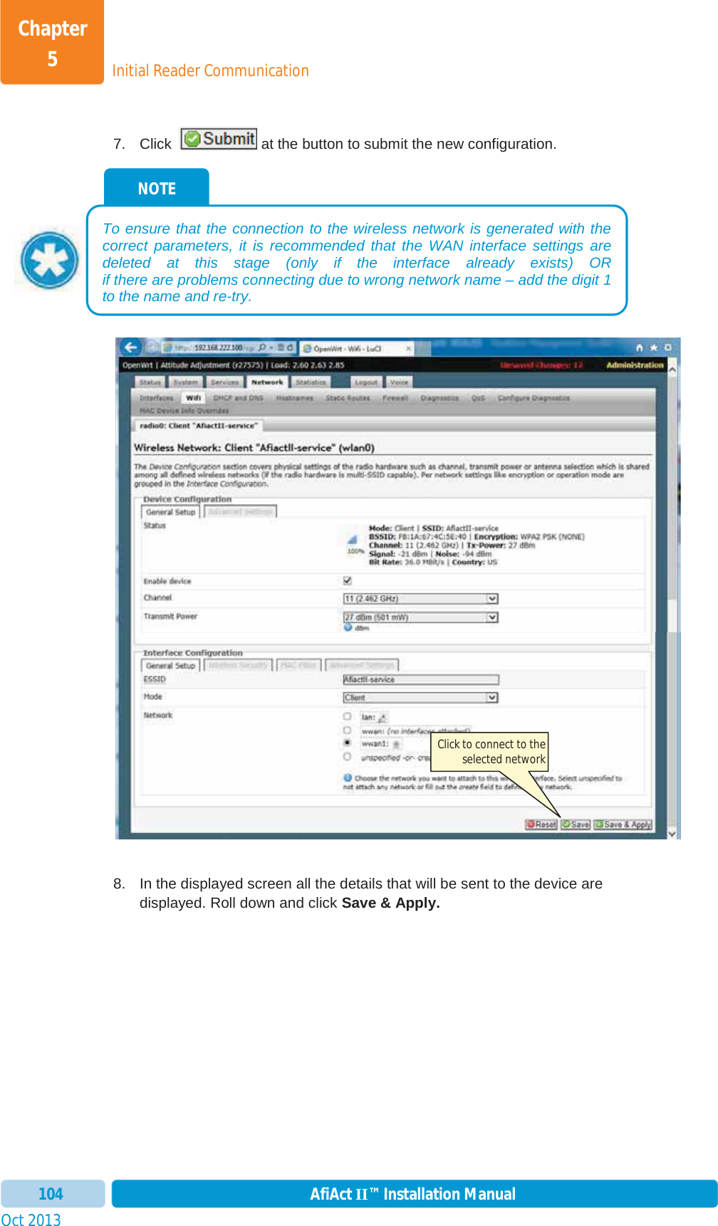 Initial Reader CommunicationChapter 5Oct 2013 AfiAct II™ Installation Manual1047.  Click   at the button to submit the new configuration. 8.  In the displayed screen all the details that will be sent to the device are displayed. Roll down and click Save &amp; Apply.NOTE To ensure that the connection to the wireless network is generated with the correct parameters, it is recommended that the WAN interface settings are deleted at this stage (only if the interface already exists) OR if there are problems connecting due to wrong network name – add the digit 1 to the name and re-try.Click to connect to the selected network 