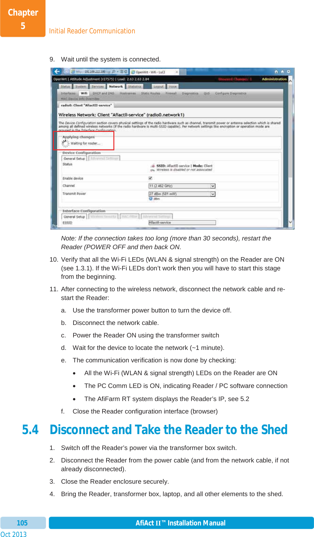 Initial Reader CommunicationChapter 5Oct 2013 AfiAct II™ Installation Manual1059.  Wait until the system is connected.  Note: If the connection takes too long (more than 30 seconds), restart the Reader (POWER OFF and then back ON. 10. Verify that all the Wi-Fi LEDs (WLAN &amp; signal strength) on the Reader are ON (see  1.3.1). If the Wi-Fi LEDs don’t work then you will have to start this stage from the beginning. 11. After connecting to the wireless network, disconnect the network cable and re-start the Reader: a.  Use the transformer power button to turn the device off. b.  Disconnect the network cable. c.  Power the Reader ON using the transformer switch d.  Wait for the device to locate the network (~1 minute).  e.  The communication verification is now done by checking: x  All the Wi-Fi (WLAN &amp; signal strength) LEDs on the Reader are ON x  The PC Comm LED is ON, indicating Reader / PC software connection x  The AfiFarm RT system displays the Reader’s IP, see  5.2 f.  Close the Reader configuration interface (browser) 5.4 Disconnect and Take the Reader to the Shed  1.  Switch off the Reader’s power via the transformer box switch. 2.  Disconnect the Reader from the power cable (and from the network cable, if not already disconnected). 3.  Close the Reader enclosure securely. 4.  Bring the Reader, transformer box, laptop, and all other elements to the shed. 