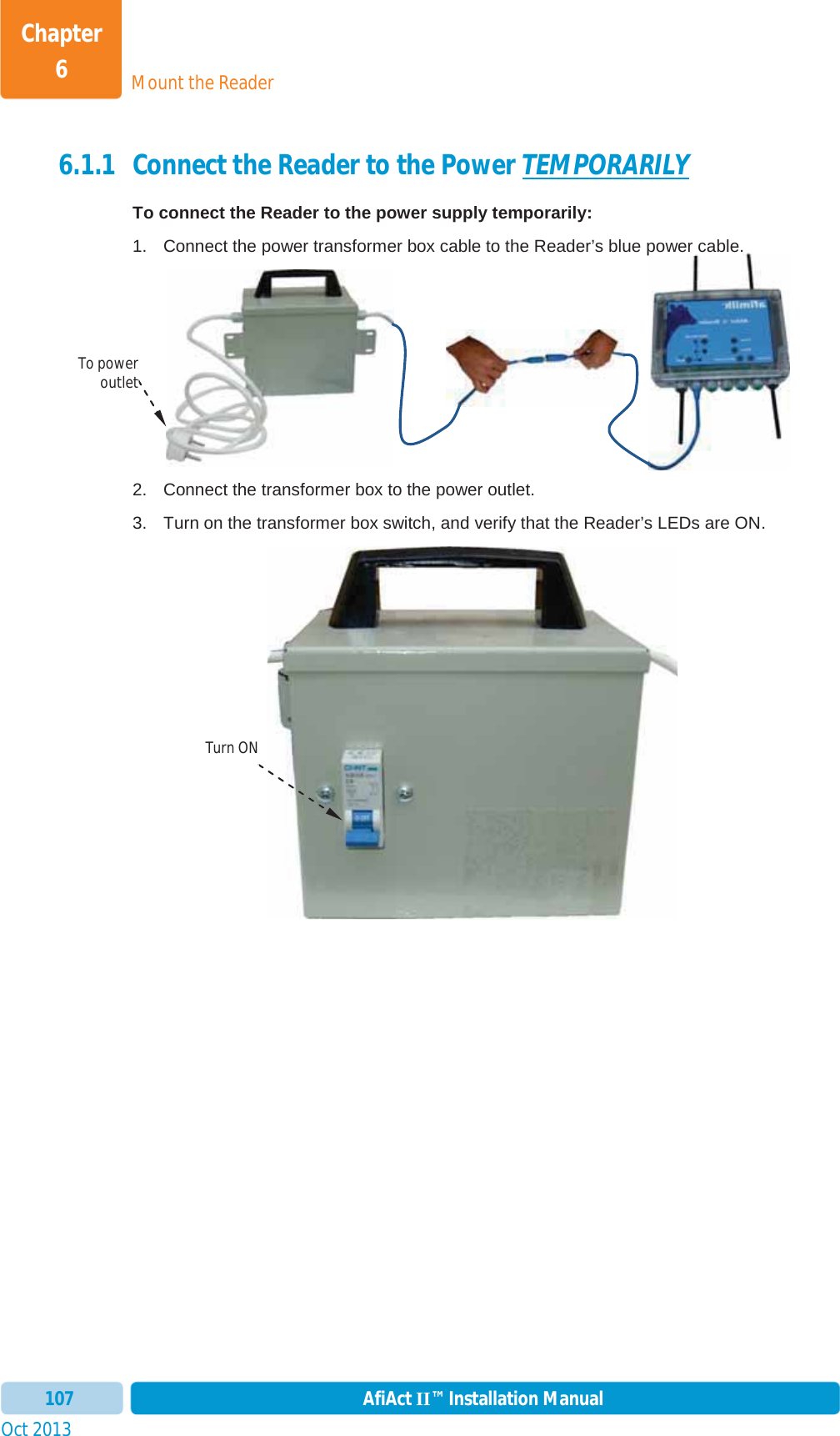 Mount the ReaderChapter 6Oct 2013 AfiAct II™ Installation Manual1076.1.1 Connect the Reader to the Power TEMPORARILYTo connect the Reader to the power supply temporarily:1.  Connect the power transformer box cable to the Reader’s blue power cable. 2.  Connect the transformer box to the power outlet.  3.  Turn on the transformer box switch, and verify that the Reader’s LEDs are ON. power cable.To power outlet Turn ON