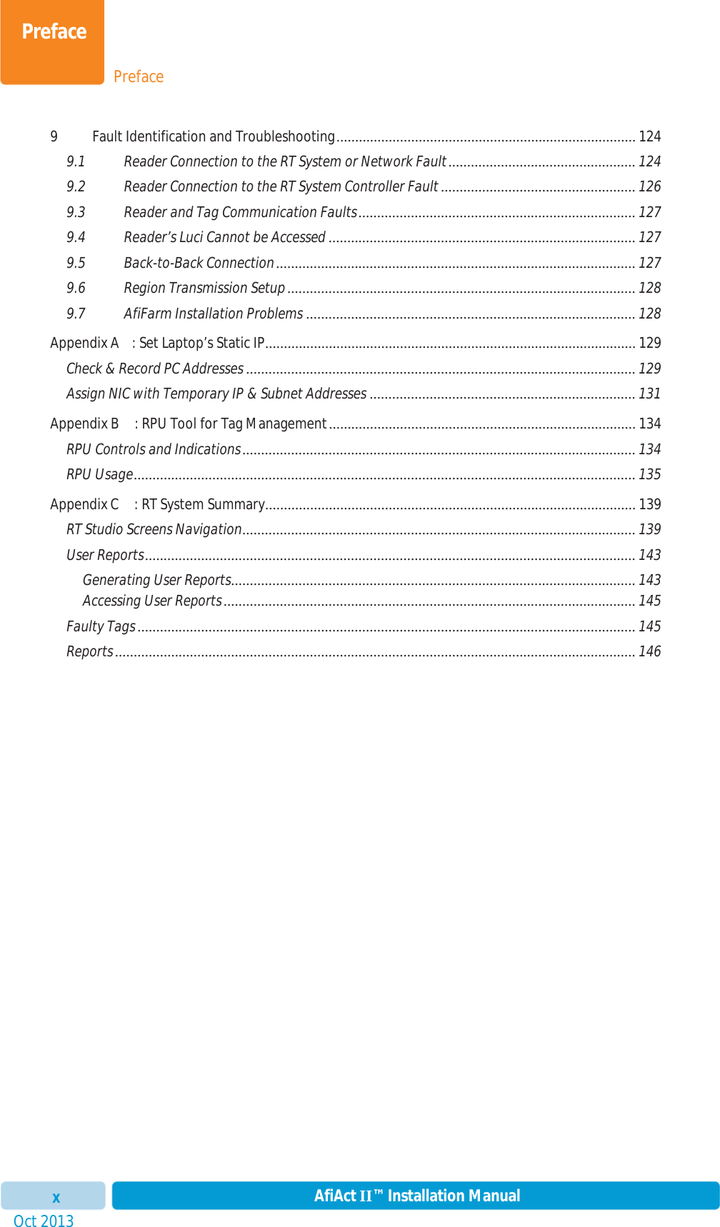 PrefacePrefaceOct 2013 AfiAct II™ Installation Manualx9 Fault Identification and Troubleshooting ................................................................................ 1249.1 Reader Connection to the RT System or Network Fault .................................................. 1249.2 Reader Connection to the RT System Controller Fault .................................................... 1269.3 Reader and Tag Communication Faults ..........................................................................  1279.4 Reader’s Luci Cannot be Accessed .................................................................................. 1279.5 Back-to-Back Connection ................................................................................................ 1279.6 Region Transmission Setup ............................................................................................. 1289.7 AfiFarm Installation Problems ........................................................................................ 128Appendix A : Set Laptop’s Static IP................................................................................................... 129Check &amp; Record PC Addresses ........................................................................................................ 129Assign NIC with Temporary IP &amp; Subnet Addresses ....................................................................... 131Appendix B : RPU Tool for Tag Management ..................................................................................  134RPU Controls and Indications ......................................................................................................... 134RPU Usage ...................................................................................................................................... 135Appendix C : RT System Summary ...................................................................................................  139RT Studio Screens Navigation ......................................................................................................... 139User Reports ................................................................................................................................... 143Generating User Reports ............................................................................................................  143Accessing User Reports .............................................................................................................. 145Faulty Tags ..................................................................................................................................... 145Reports ........................................................................................................................................... 146