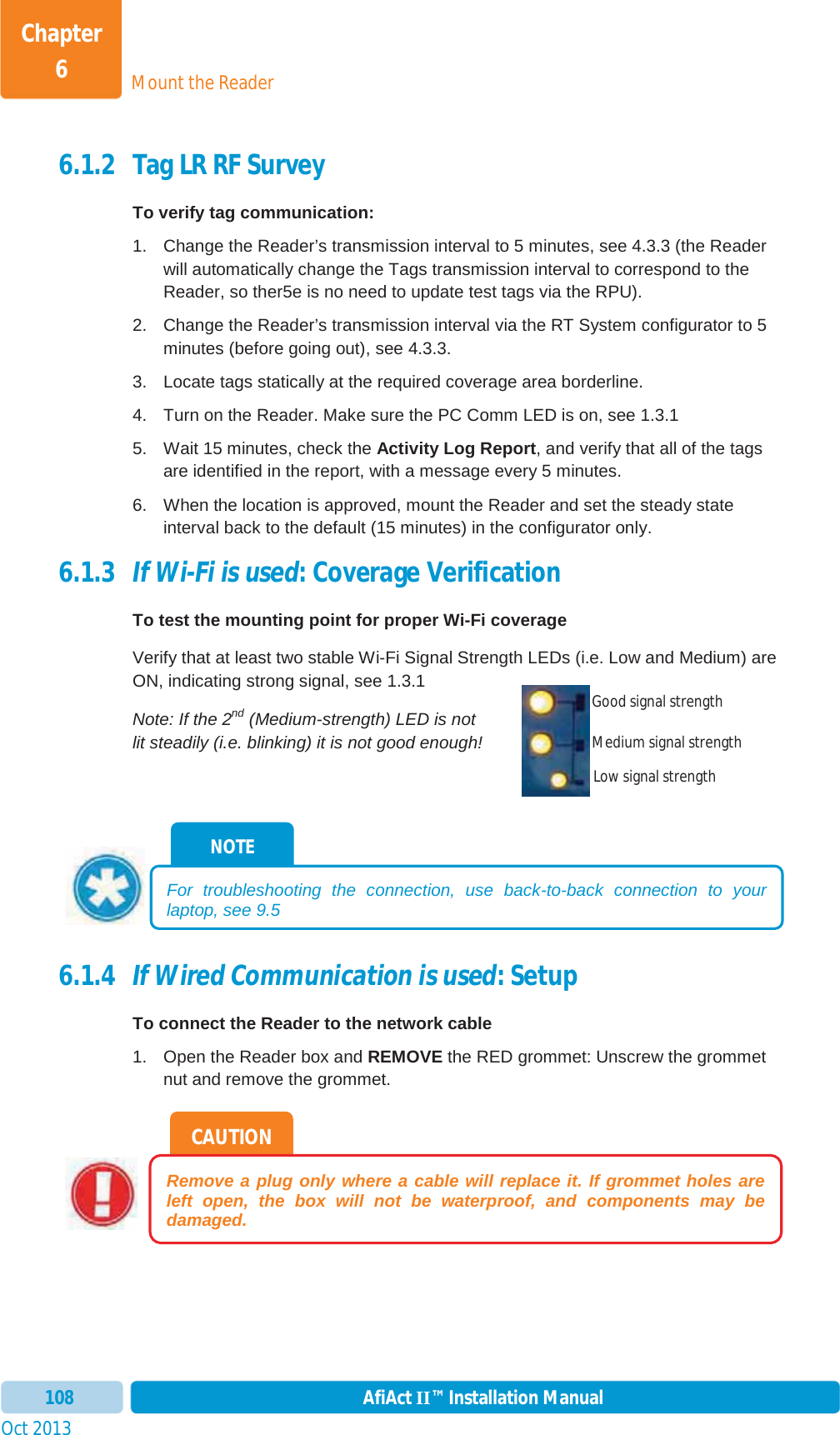 Mount the ReaderChapter 6Oct 2013 AfiAct II™ Installation Manual1086.1.2 Tag LR RF Survey To verify tag communication:1.  Change the Reader’s transmission interval to 5 minutes, see  4.3.3 (the Reader will automatically change the Tags transmission interval to correspond to the Reader, so ther5e is no need to update test tags via the RPU). 2.  Change the Reader’s transmission interval via the RT System configurator to 5 minutes (before going out), see  4.3.3. 3.  Locate tags statically at the required coverage area borderline. 4.  Turn on the Reader. Make sure the PC Comm LED is on, see  1.3.15.  Wait 15 minutes, check the Activity Log Report, and verify that all of the tags are identified in the report, with a message every 5 minutes. 6.  When the location is approved, mount the Reader and set the steady state interval back to the default (15 minutes) in the configurator only. 6.1.3 If Wi-Fi is used: Coverage Verification To test the mounting point for proper Wi-Fi coverage Verify that at least two stable Wi-Fi Signal Strength LEDs (i.e. Low and Medium) are ON, indicating strong signal, see  1.3.1Note: If the 2nd (Medium-strength) LED is not lit steadily (i.e. blinking) it is not good enough! 6.1.4 If Wired Communication is used: Setup To connect the Reader to the network cable 1.  Open the Reader box and REMOVE the RED grommet: Unscrew the grommet nut and remove the grommet. CAUTION Remove a plug only where a cable will replace it. If grommet holes are left open, the box will not be waterproof, and components may be damaged.NOTE For troubleshooting the connection, use back-to-back connection to your laptop, see  9.5 Good signal strength Medium signal strength Low signal strength 