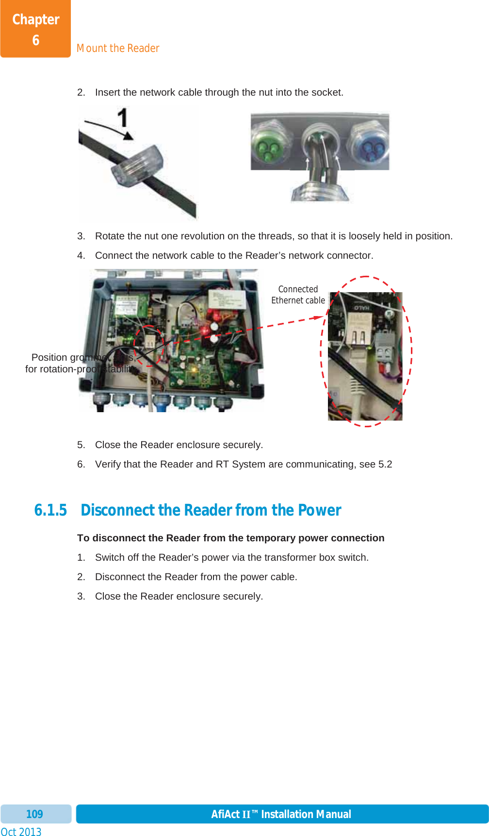 Mount the ReaderChapter 6Oct 2013 AfiAct II™ Installation Manual1092.  Insert the network cable through the nut into the socket.  3.  Rotate the nut one revolution on the threads, so that it is loosely held in position. 4.  Connect the network cable to the Reader’s network connector. 5.  Close the Reader enclosure securely. 6.  Verify that the Reader and RT System are communicating, see  5.2 6.1.5  Disconnect the Reader from the Power To disconnect the Reader from the temporary power connection 1.  Switch off the Reader’s power via the transformer box switch. 2.  Disconnect the Reader from the power cable. 3.  Close the Reader enclosure securely. Position grommet slots,for rotation-proof stabilityConnected Ethernet cable 