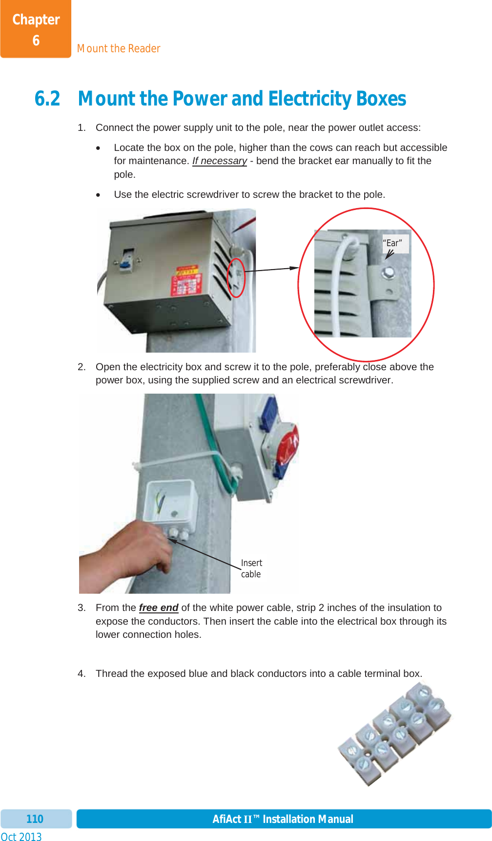 Mount the ReaderChapter 6Oct 2013 AfiAct II™ Installation Manual1106.2 Mount the Power and Electricity Boxes 1.  Connect the power supply unit to the pole, near the power outlet access: x  Locate the box on the pole, higher than the cows can reach but accessible for maintenance. If necessary - bend the bracket ear manually to fit the pole. x  Use the electric screwdriver to screw the bracket to the pole.  2.  Open the electricity box and screw it to the pole, preferably close above the power box, using the supplied screw and an electrical screwdriver.  3. From the free end of the white power cable, strip 2 inches of the insulation to expose the conductors. Then insert the cable into the electrical box through its lower connection holes. 4.  Thread the exposed blue and black conductors into a cable terminal box. “Ear” Insert cable 