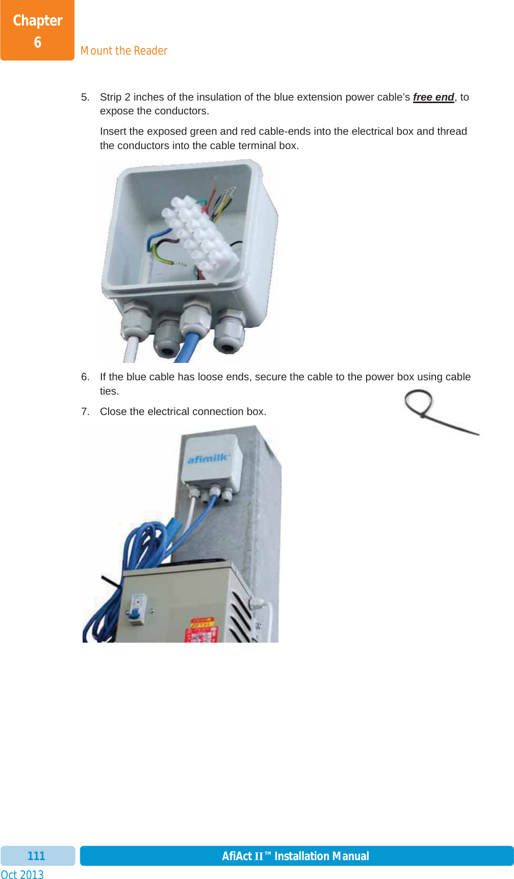 Mount the ReaderChapter 6Oct 2013 AfiAct II™ Installation Manual1115.  Strip 2 inches of the insulation of the blue extension power cable’s free end, to expose the conductors. Insert the exposed green and red cable-ends into the electrical box and thread the conductors into the cable terminal box.  6.  If the blue cable has loose ends, secure the cable to the power box using cable ties. 7.  Close the electrical connection box. 