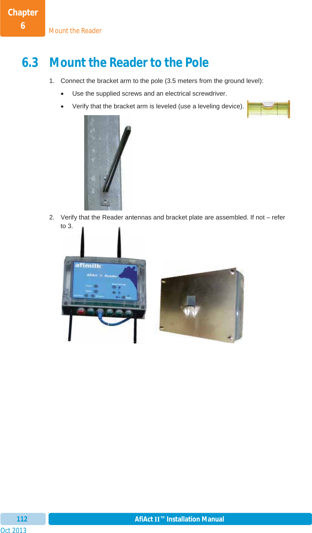 Mount the ReaderChapter 6Oct 2013 AfiAct II™ Installation Manual1126.3 Mount the Reader to the Pole 1.  Connect the bracket arm to the pole (3.5 meters from the ground level): x  Use the supplied screws and an electrical screwdriver. x  Verify that the bracket arm is leveled (use a leveling device).   2.  Verify that the Reader antennas and bracket plate are assembled. If not – refer to  3.        o3.