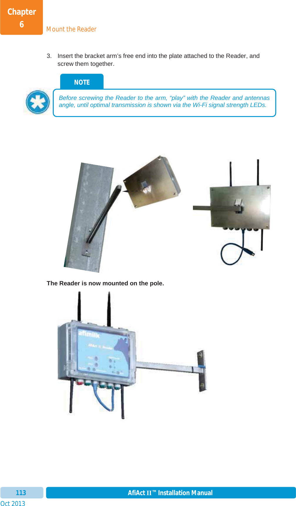Mount the ReaderChapter 6Oct 2013 AfiAct II™ Installation Manual1133.  Insert the bracket arm’s free end into the plate attached to the Reader, and screw them together. The Reader is now mounted on the pole. NOTE Before screwing the Reader to the arm, “play” with the Reader and antennas angle, until optimal transmission is shown via the Wi-Fi signal strength LEDs. 