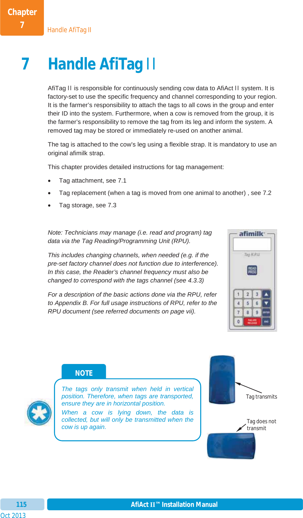 Handle AfiTag IIChapter 7Oct 2013 AfiAct II™ Installation Manual1157 Handle AfiTag IIAfiTag II is responsible for continuously sending cow data to AfiAct II system. It is factory-set to use the specific frequency and channel corresponding to your region. It is the farmer’s responsibility to attach the tags to all cows in the group and enter their ID into the system. Furthermore, when a cow is removed from the group, it is the farmer’s responsibility to remove the tag from its leg and inform the system. A removed tag may be stored or immediately re-used on another animal. The tag is attached to the cow’s leg using a flexible strap. It is mandatory to use an original afimilk strap. This chapter provides detailed instructions for tag management: x  Tag attachment, see  7.1 x  Tag replacement (when a tag is moved from one animal to another) , see  7.2 x  Tag storage, see  7.3Note: Technicians may manage (i.e. read and program) tag data via the Tag Reading/Programming Unit (RPU).  This includes changing channels, when needed (e.g. if the pre-set factory channel does not function due to interference). In this case, the Reader’s channel frequency must also be changed to correspond with the tags channel (see  4.3.3) For a description of the basic actions done via the RPU, refer to  Appendix B. For full usage instructions of RPU, refer to the RPU document (see referred documents on page vii). NOTE The tags only transmit when held in vertical position. Therefore, when tags are transported, ensure they are in horizontal position. When a cow is lying down, the data is collected, but will only be transmitted when the cow is up again. Tag transmits Tag does not transmit