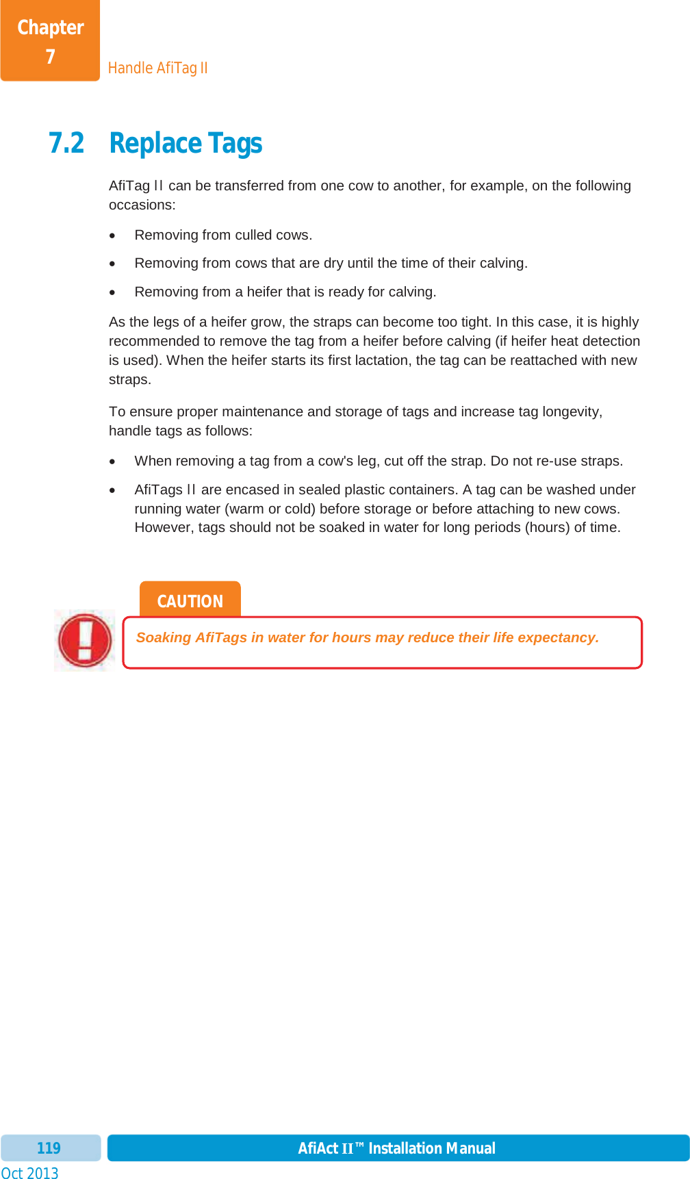 Handle AfiTag IIChapter 7Oct 2013 AfiAct II™ Installation Manual1197.2 Replace Tags AfiTag II can be transferred from one cow to another, for example, on the following occasions: x  Removing from culled cows.  x  Removing from cows that are dry until the time of their calving. x  Removing from a heifer that is ready for calving. As the legs of a heifer grow, the straps can become too tight. In this case, it is highly recommended to remove the tag from a heifer before calving (if heifer heat detection is used). When the heifer starts its first lactation, the tag can be reattached with new straps. To ensure proper maintenance and storage of tags and increase tag longevity, handle tags as follows:  xWhen removing a tag from a cow&apos;s leg, cut off the strap. Do not re-use straps. x AfiTags II are encased in sealed plastic containers. A tag can be washed under running water (warm or cold) before storage or before attaching to new cows. However, tags should not be soaked in water for long periods (hours) of time. CAUTION Soaking AfiTags in water for hours may reduce their life expectancy. 