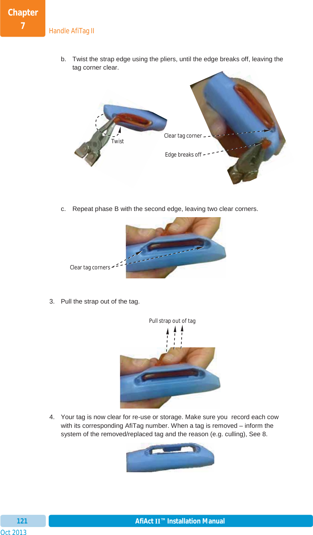 Handle AfiTag IIChapter 7Oct 2013 AfiAct II™ Installation Manual121b.  Twist the strap edge using the pliers, until the edge breaks off, leaving the tag corner clear. c.  Repeat phase B with the second edge, leaving two clear corners. 3.  Pull the strap out of the tag. 4.  Your tag is now clear for re-use or storage. Make sure you  record each cow with its corresponding AfiTag number. When a tag is removed – inform the system of the removed/replaced tag and the reason (e.g. culling), See  8. off,Twist Edge breaks offClear tag corner Clear tag corners Pull strap out of tag 