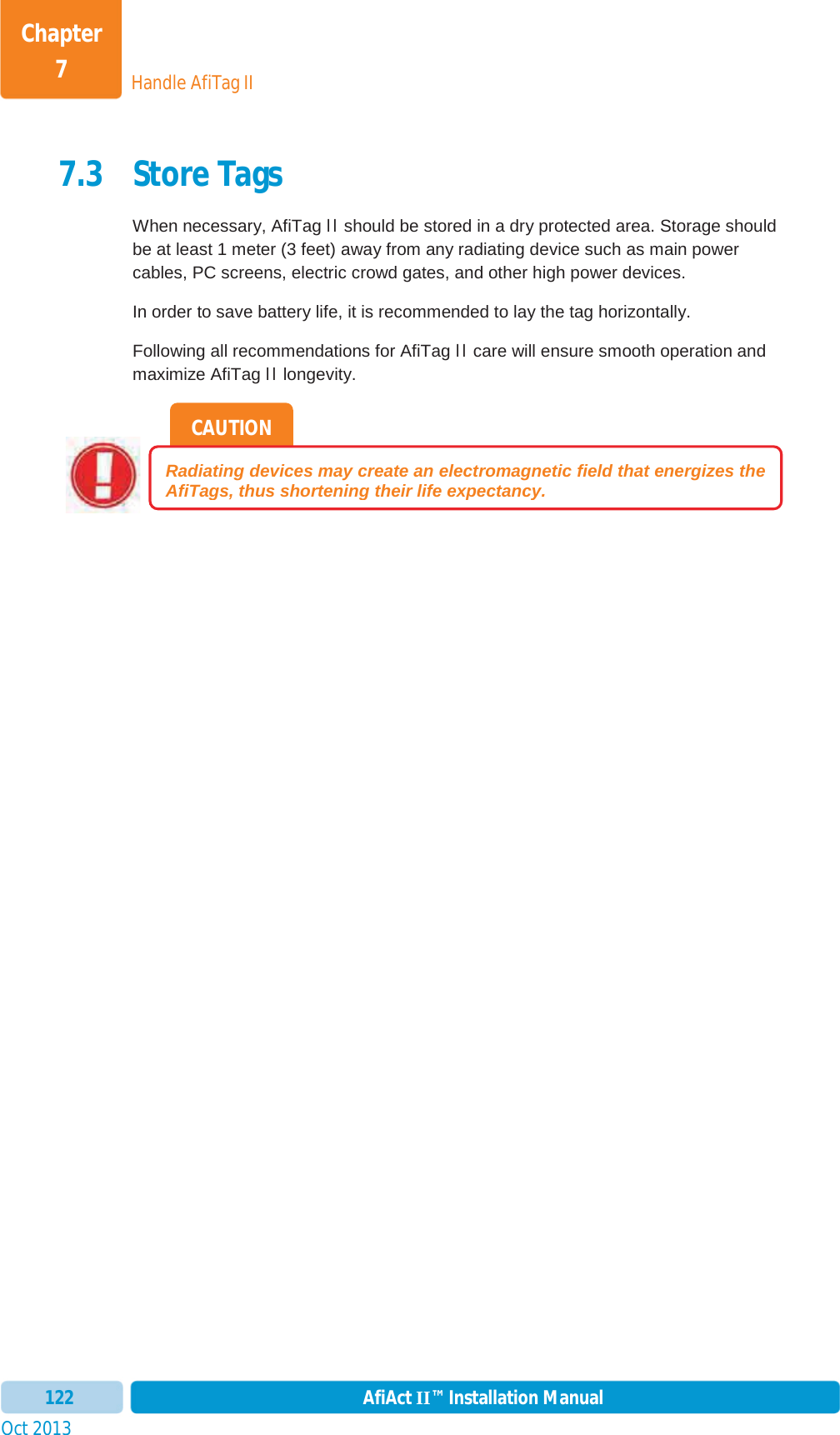 Handle AfiTag IIChapter 7Oct 2013 AfiAct II™ Installation Manual1227.3 Store Tags When necessary, AfiTag II should be stored in a dry protected area. Storage should be at least 1 meter (3 feet) away from any radiating device such as main power cables, PC screens, electric crowd gates, and other high power devices.  In order to save battery life, it is recommended to lay the tag horizontally. Following all recommendations for AfiTag II care will ensure smooth operation and maximize AfiTag II longevity. CAUTIONRadiating devices may create an electromagnetic field that energizes the AfiTags, thus shortening their life expectancy.