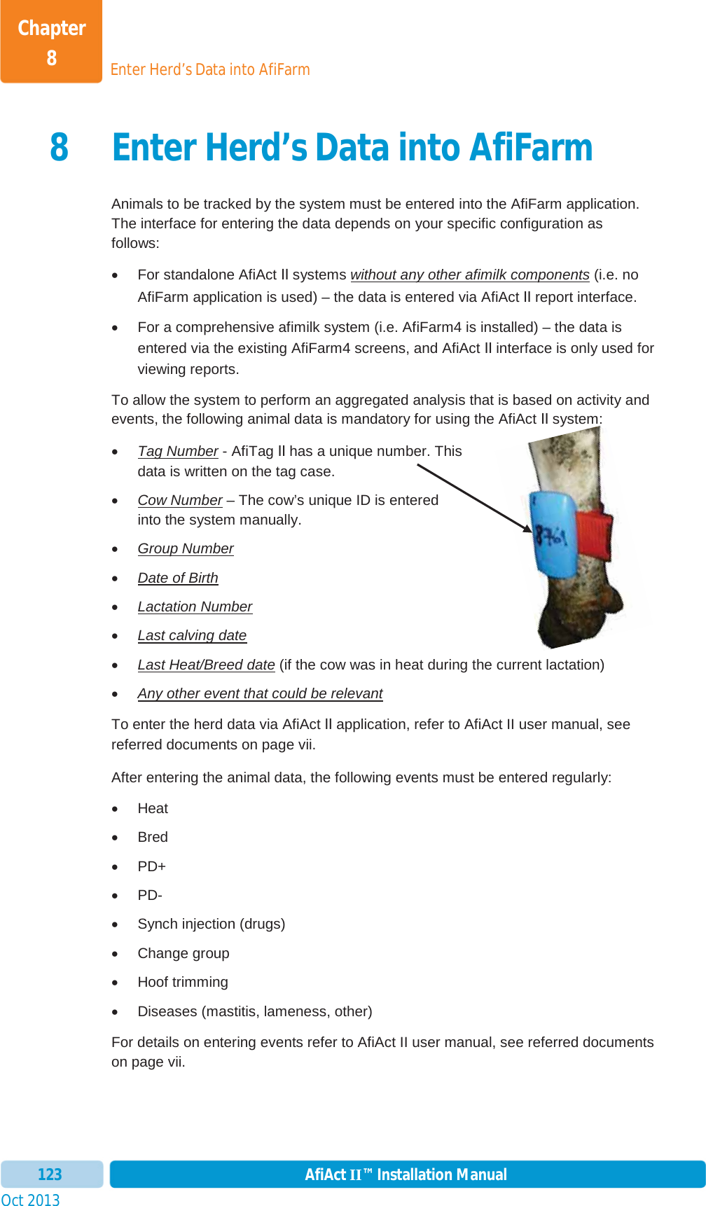 Enter Herd’s Data into AfiFarmChapter 8Oct 2013 AfiAct II™ Installation Manual1238 Enter Herd’s Data into AfiFarmAnimals to be tracked by the system must be entered into the AfiFarm application. The interface for entering the data depends on your specific configuration as follows: x For standalone AfiAct II systems without any other afimilk components (i.e. no AfiFarm application is used) – the data is entered via AfiAct II report interface. x  For a comprehensive afimilk system (i.e. AfiFarm4 is installed) – the data is entered via the existing AfiFarm4 screens, and AfiAct II interface is only used for viewing reports. To allow the system to perform an aggregated analysis that is based on activity and events, the following animal data is mandatory for using the AfiAct II system: xTag Number - AfiTag II has a unique number. This data is written on the tag case.  xCow Number – The cow’s unique ID is entered into the system manually. xGroup NumberxDate of BirthxLactation NumberxLast calving datexLast Heat/Breed date (if the cow was in heat during the current lactation)xAny other event that could be relevantTo enter the herd data via AfiAct II application, refer to AfiAct II user manual, see referred documents on page vii. After entering the animal data, the following events must be entered regularly: x Heat x Bred x PD+ x PD- x  Synch injection (drugs) x Change group x Hoof trimming x  Diseases (mastitis, lameness, other) For details on entering events refer to AfiAct II user manual, see referred documents on page vii. 