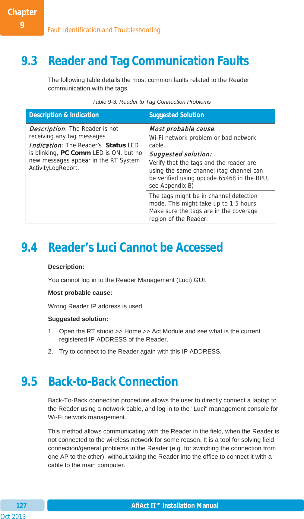 Fault Identification and TroubleshootingChapter 9Oct 2013 AfiAct II™ Installation Manual1279.3 Reader and Tag Communication Faults The following table details the most common faults related to the Reader communication with the tags. Table 9-3. Reader to Tag Connection Problems Description &amp; Indication  Suggested Solution DDescription: The Reader is not receiving any tag messages IIndication: The Reader’s  Status LED is blinking, PC Comm LED is ON, but no new messages appear in the RT System ActivityLogReport. MMost probable cause:Wi-Fi network problem or bad network cable. SSuggested solution:Verify that the tags and the reader are using the same channel (tag channel can be verified using opcode 65468 in the RPU, see Appendix B) The tags might be in channel detection mode. This might take up to 1.5 hours. Make sure the tags are in the coverage region of the Reader.9.4 Reader’s Luci Cannot be Accessed Description: You cannot log in to the Reader Management (Luci) GUI. Most probable cause: Wrong Reader IP address is used Suggested solution: 1.  Open the RT studio &gt;&gt; Home &gt;&gt; Act Module and see what is the current registered IP ADDRESS of the Reader.  2.  Try to connect to the Reader again with this IP ADDRESS. 9.5 Back-to-Back Connection Back-To-Back connection procedure allows the user to directly connect a laptop to the Reader using a network cable, and log in to the &quot;Luci&quot; management console for Wi-Fi network management. This method allows communicating with the Reader in the field, when the Reader is not connected to the wireless network for some reason. It is a tool for solving field connection/general problems in the Reader (e.g. for switching the connection from one AP to the other), without taking the Reader into the office to connect it with a cable to the main computer. 