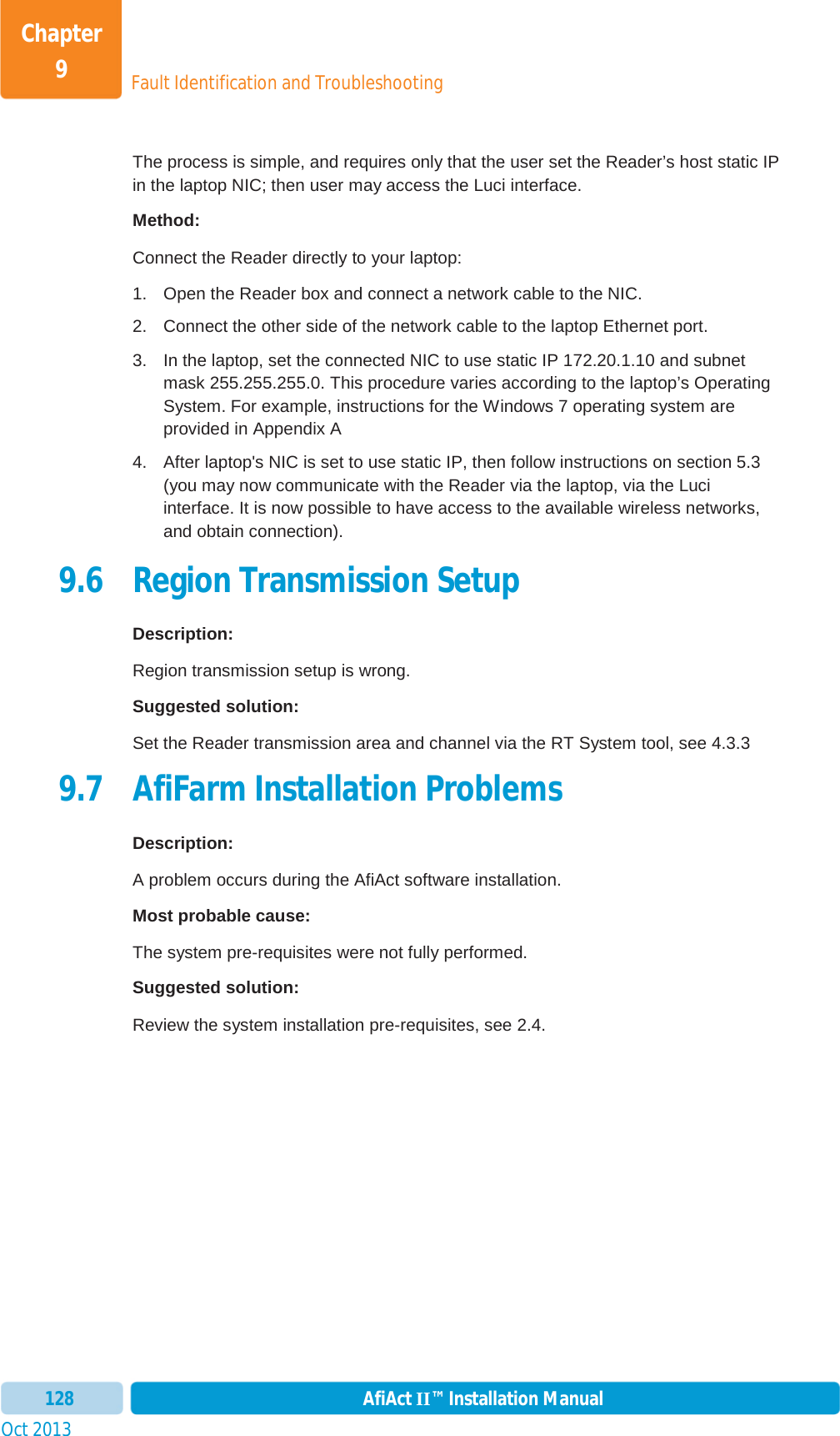 Fault Identification and TroubleshootingChapter 9Oct 2013 AfiAct II™ Installation Manual128The process is simple, and requires only that the user set the Reader’s host static IP in the laptop NIC; then user may access the Luci interface.  Method: Connect the Reader directly to your laptop: 1.  Open the Reader box and connect a network cable to the NIC.  2.  Connect the other side of the network cable to the laptop Ethernet port. 3.  In the laptop, set the connected NIC to use static IP 172.20.1.10 and subnet mask 255.255.255.0. This procedure varies according to the laptop’s Operating System. For example, instructions for the Windows 7 operating system are provided in  Appendix A 4.  After laptop&apos;s NIC is set to use static IP, then follow instructions on section  5.3(you may now communicate with the Reader via the laptop, via the Luci interface. It is now possible to have access to the available wireless networks, and obtain connection). 9.6 Region Transmission Setup Description: Region transmission setup is wrong. Suggested solution: Set the Reader transmission area and channel via the RT System tool, see  4.3.3  9.7 AfiFarm Installation Problems Description: A problem occurs during the AfiAct software installation. Most probable cause: The system pre-requisites were not fully performed. Suggested solution: Review the system installation pre-requisites, see  2.4.  