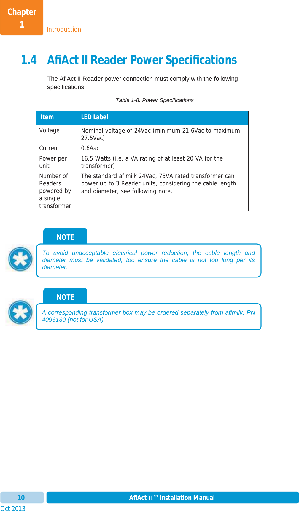 IntroductionChapter 1Oct 2013 AfiAct II™ Installation Manual101.4 AfiAct II Reader Power Specifications The AfiAct II Reader power connection must comply with the following specifications: Table 1-8. Power Specifications  Item  LED Label Voltage Nominal voltage of 24Vac (minimum 21.6Vac to maximum 27.5Vac) Current 0.6Aac Power per unit  16.5 Watts (i.e. a VA rating of at least 20 VA for the transformer) Number of Readerspowered by a single transformer The standard afimilk 24Vac, 75VA rated transformer can power up to 3 Reader units, considering the cable length and diameter, see following note. NOTE A corresponding transformer box may be ordered separately from afimilk; PN 4096130 (not for USA).NOTE To avoid unacceptable electrical power reduction, the cable length and diameter must be validated, too ensure the cable is not too long per its diameter.