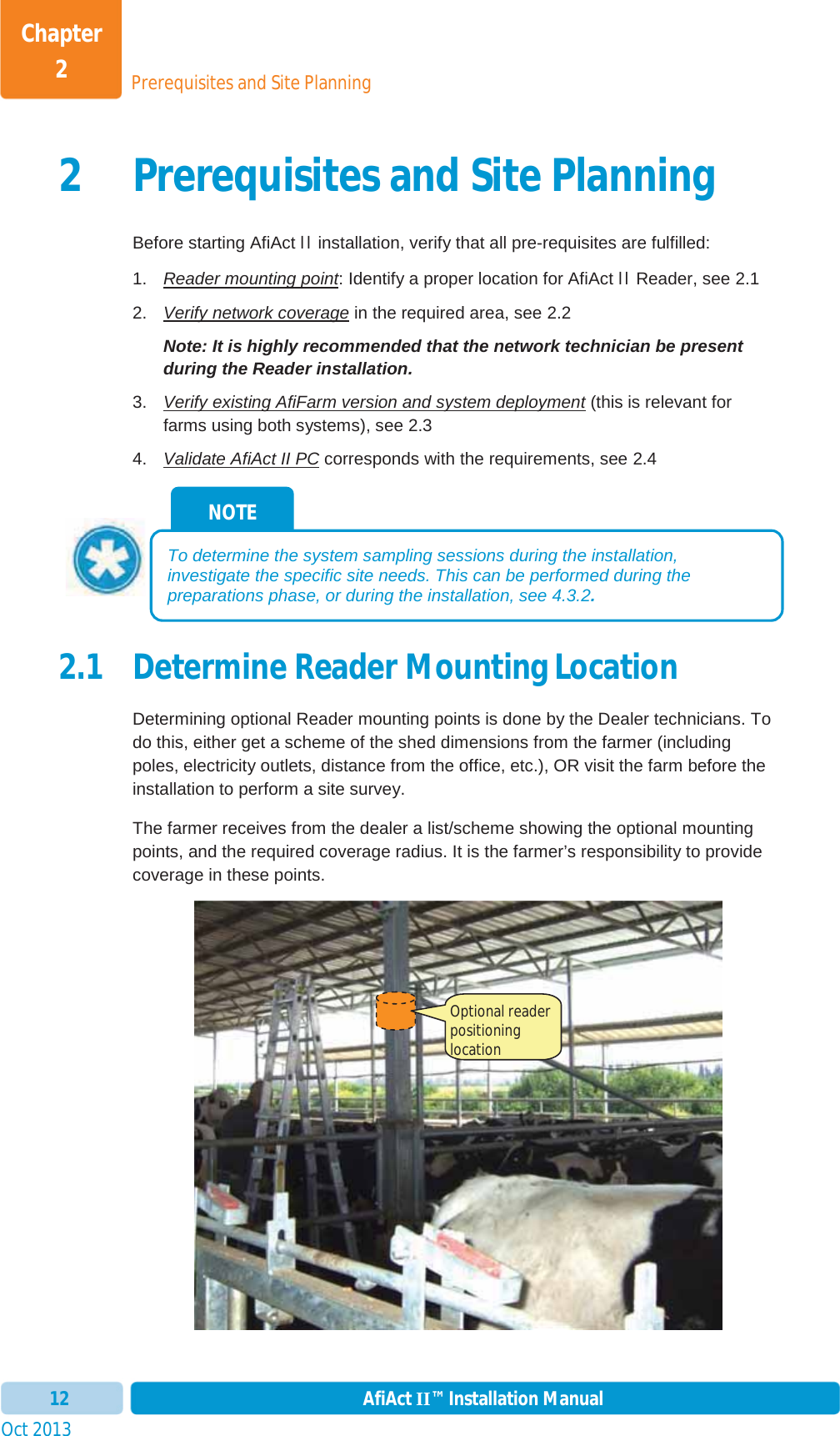 Prerequisites and Site PlanningChapter 2Oct 2013 AfiAct II™ Installation Manual122 Prerequisites and Site Planning Before starting AfiAct II installation, verify that all pre-requisites are fulfilled: 1.  Reader mounting point: Identify a proper location for AfiAct II Reader, see  2.12.  Verify network coverage in the required area, see  2.2Note: It is highly recommended that the network technician be present during the Reader installation. 3.  Verify existing AfiFarm version and system deployment (this is relevant for farms using both systems), see 2.34.  Validate AfiAct II PC corresponds with the requirements, see  2.42.1 Determine Reader Mounting Location Determining optional Reader mounting points is done by the Dealer technicians. To do this, either get a scheme of the shed dimensions from the farmer (including poles, electricity outlets, distance from the office, etc.), OR visit the farm before the installation to perform a site survey. The farmer receives from the dealer a list/scheme showing the optional mounting points, and the required coverage radius. It is the farmer’s responsibility to provide coverage in these points. NOTE To determine the system sampling sessions during the installation, investigate the specific site needs. This can be performed during the preparations phase, or during the installation, see  4.3.2.Optional reader positioning location  