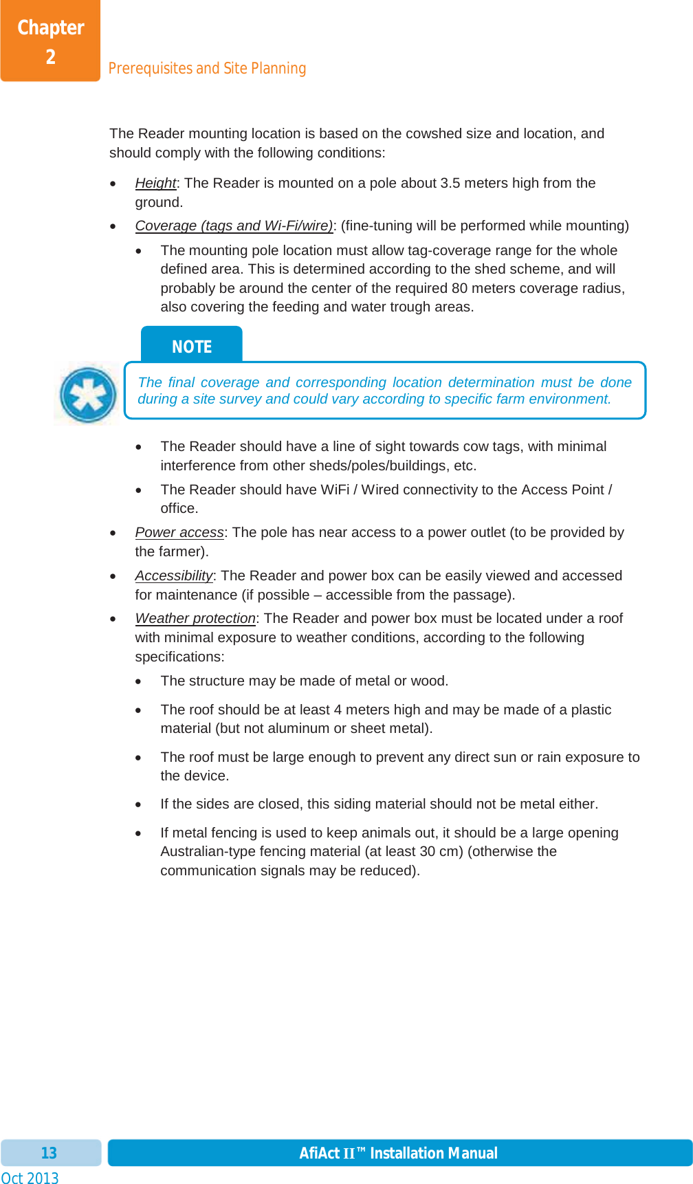 Prerequisites and Site PlanningChapter 2Oct 2013 AfiAct II™ Installation Manual13The Reader mounting location is based on the cowshed size and location, and should comply with the following conditions: xHeight: The Reader is mounted on a pole about 3.5 meters high from the ground. xCoverage (tags and Wi-Fi/wire): (fine-tuning will be performed while mounting) x  The mounting pole location must allow tag-coverage range for the whole defined area. This is determined according to the shed scheme, and will probably be around the center of the required 80 meters coverage radius, also covering the feeding and water trough areas. x  The Reader should have a line of sight towards cow tags, with minimal interference from other sheds/poles/buildings, etc. x  The Reader should have WiFi / Wired connectivity to the Access Point / office. xPower access: The pole has near access to a power outlet (to be provided by the farmer). xAccessibility: The Reader and power box can be easily viewed and accessed for maintenance (if possible – accessible from the passage). xWeather protection: The Reader and power box must be located under a roof with minimal exposure to weather conditions, according to the following specifications: x  The structure may be made of metal or wood.  x  The roof should be at least 4 meters high and may be made of a plastic material (but not aluminum or sheet metal). x  The roof must be large enough to prevent any direct sun or rain exposure to the device. x  If the sides are closed, this siding material should not be metal either. x  If metal fencing is used to keep animals out, it should be a large opening Australian-type fencing material (at least 30 cm) (otherwise the communication signals may be reduced). NOTE The final coverage and corresponding location determination must be done during a site survey and could vary according to specific farm environment.