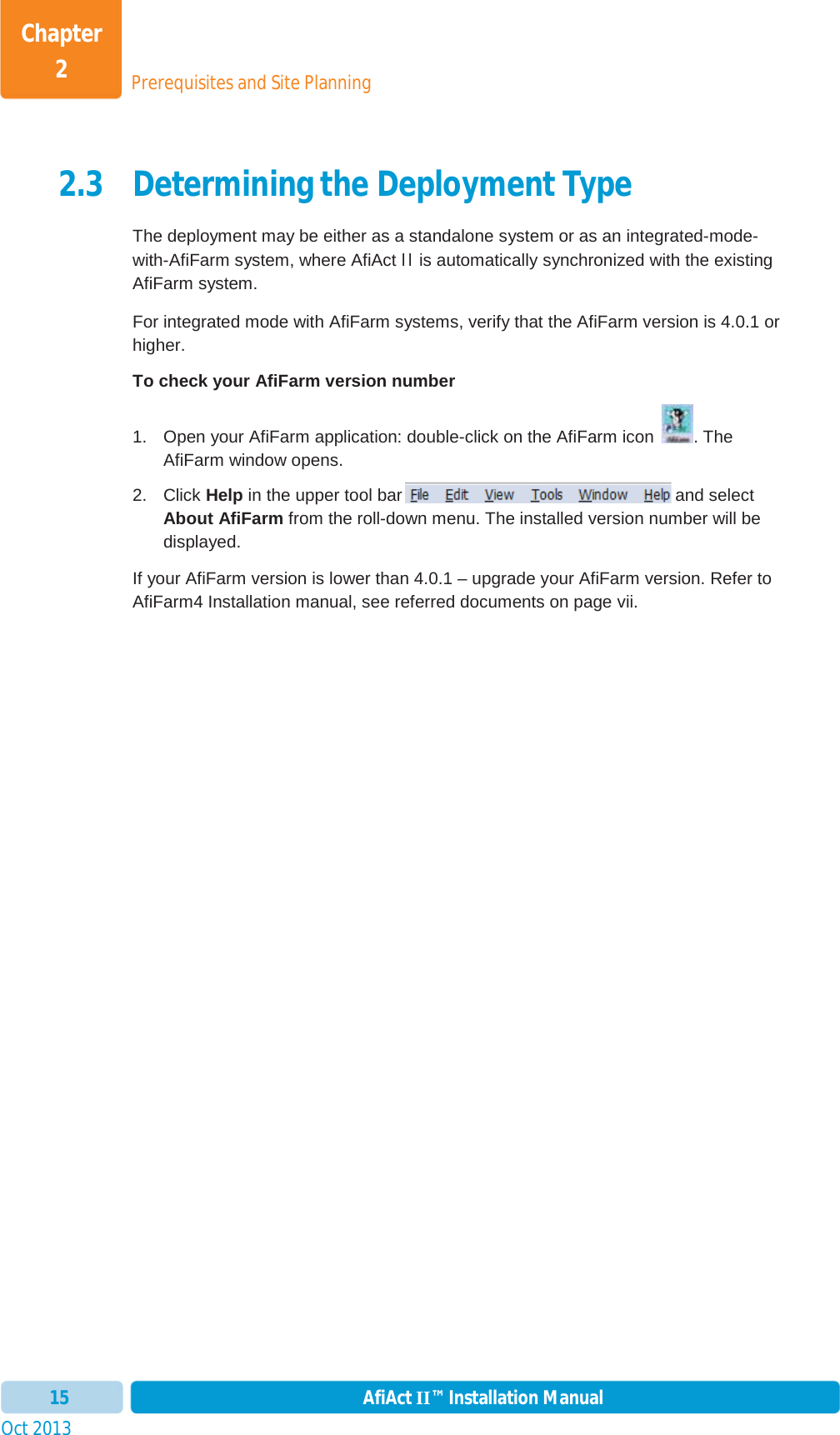 Prerequisites and Site PlanningChapter 2Oct 2013 AfiAct II™ Installation Manual152.3 Determining the Deployment Type The deployment may be either as a standalone system or as an integrated-mode-with-AfiFarm system, where AfiAct II is automatically synchronized with the existing AfiFarm system. For integrated mode with AfiFarm systems, verify that the AfiFarm version is 4.0.1 or higher.  To check your AfiFarm version number 1.  Open your AfiFarm application: double-click on the AfiFarm icon  . The AfiFarm window opens.  2. Click Help in the upper tool bar  and select About AfiFarm from the roll-down menu. The installed version number will be displayed. If your AfiFarm version is lower than 4.0.1 – upgrade your AfiFarm version. Refer to AfiFarm4 Installation manual, see referred documents on page vii. 