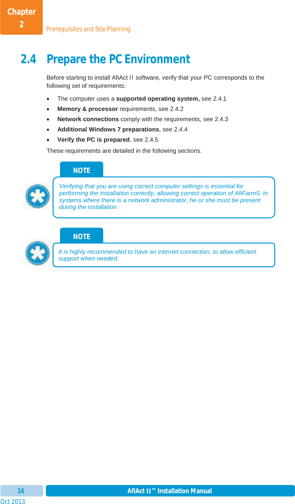 Prerequisites and Site PlanningChapter 2Oct 2013 AfiAct II™ Installation Manual162.4 Prepare the PC Environment Before starting to install AfiAct II software, verify that your PC corresponds to the following set of requirements:  x  The computer uses a supported operating system, see  2.4.1 xMemory &amp; processor requirements, see  2.4.2 xNetwork connections comply with the requirements, see  2.4.3 xAdditional Windows 7 preparations, see  2.4.4 xVerify the PC is prepared, see  2.4.5 These requirements are detailed in the following sections. NOTE It is highly recommended to have an internet connection, to allow efficient support when needed.NOTE Verifying that you are using correct computer settings is essential for performing the installation correctly, allowing correct operation of AfiFarm5. In systems where there is a network administrator, he or she must be present during the installation. 