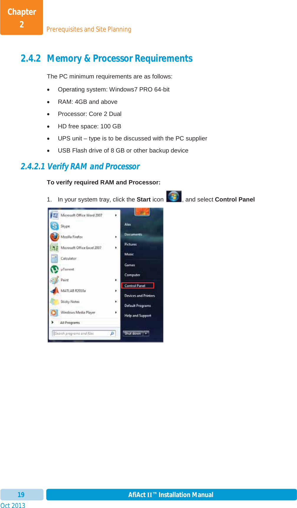 Prerequisites and Site PlanningChapter 2Oct 2013 AfiAct II™ Installation Manual192.4.2 Memory &amp; Processor Requirements The PC minimum requirements are as follows: x  Operating system: Windows7 PRO 64-bit x  RAM: 4GB and above x  Processor: Core 2 Dual x  HD free space: 100 GB x  UPS unit – type is to be discussed with the PC supplier x  USB Flash drive of 8 GB or other backup device 2.4.2.1 Verify RAM and Processor To verify required RAM and Processor: 1.  In your system tray, click the Start icon  , and select Control Panel