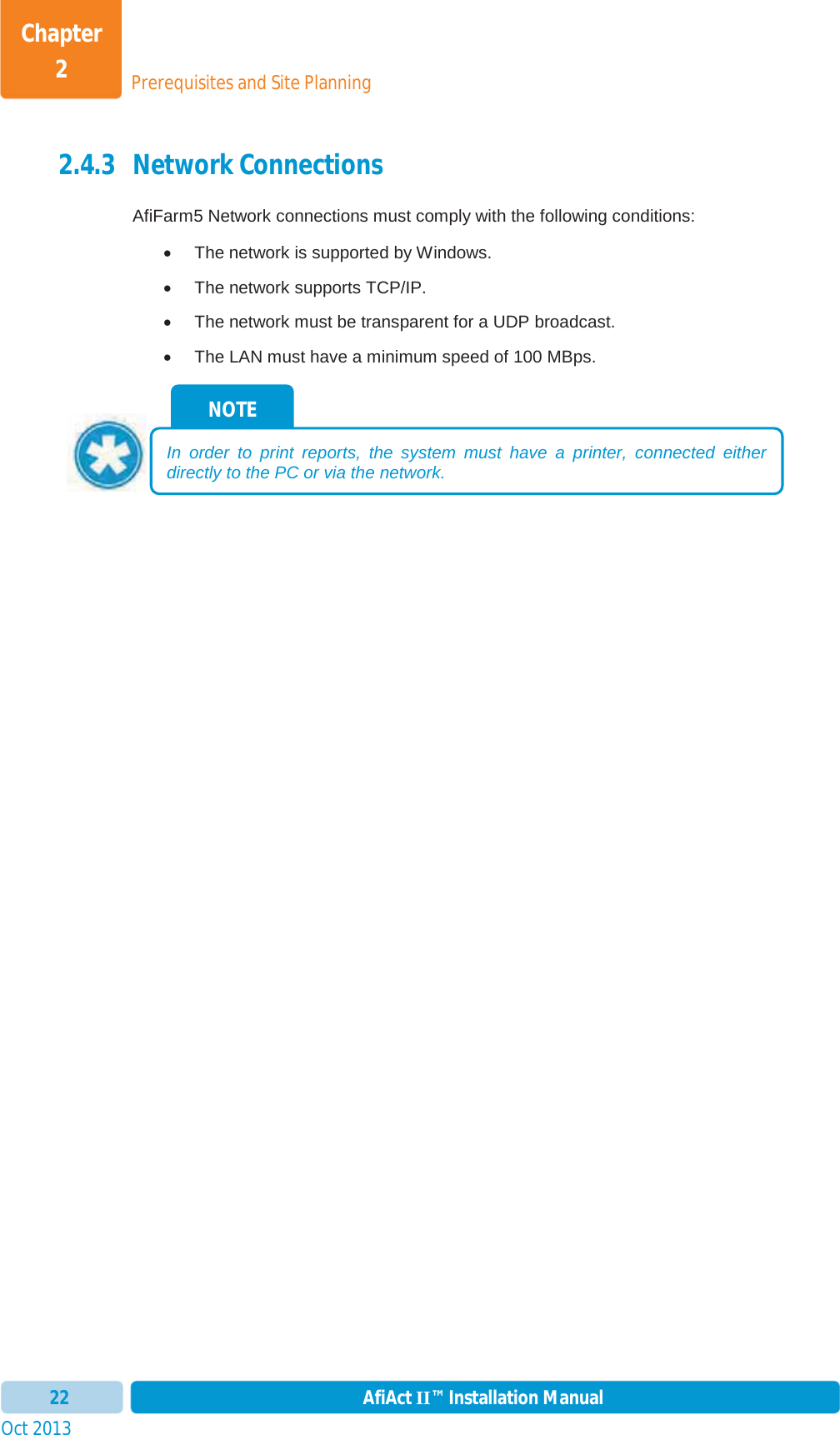 Prerequisites and Site PlanningChapter 2Oct 2013 AfiAct II™ Installation Manual222.4.3 Network Connections AfiFarm5 Network connections must comply with the following conditions: x  The network is supported by Windows. x  The network supports TCP/IP.  x  The network must be transparent for a UDP broadcast. x  The LAN must have a minimum speed of 100 MBps. NOTE In order to print reports, the system must have a printer, connected either directly to the PC or via the network.