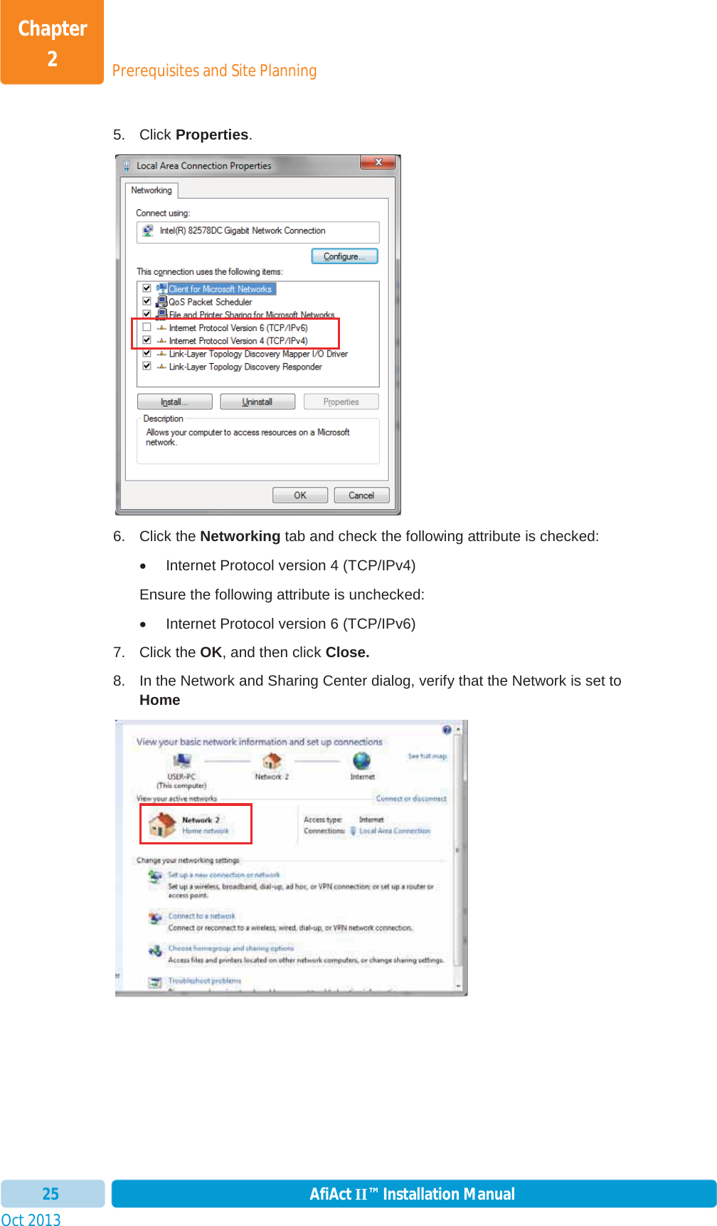 Prerequisites and Site PlanningChapter 2Oct 2013 AfiAct II™ Installation Manual255. Click Properties.6. Click the Networking tab and check the following attribute is checked: x  Internet Protocol version 4 (TCP/IPv4)    Ensure the following attribute is unchecked: x  Internet Protocol version 6 (TCP/IPv6)  7. Click the OK, and then click Close. 8.  In the Network and Sharing Center dialog, verify that the Network is set to Home