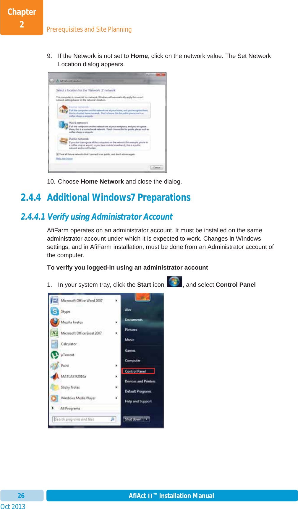 Prerequisites and Site PlanningChapter 2Oct 2013 AfiAct II™ Installation Manual269.  If the Network is not set to Home, click on the network value. The Set Network Location dialog appears. 10. Choose Home Network and close the dialog. 2.4.4 Additional Windows7 Preparations 2.4.4.1 Verify using Administrator Account AfiFarm operates on an administrator account. It must be installed on the same administrator account under which it is expected to work. Changes in Windows settings, and in AfiFarm installation, must be done from an Administrator account of the computer. To verify you logged-in using an administrator account 1.  In your system tray, click the Start icon  , and select Control Panel