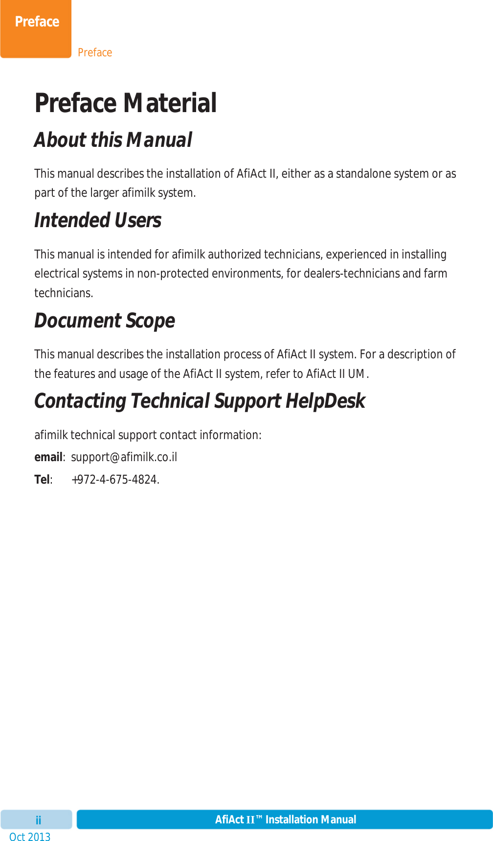 PrefacePrefaceOct 2013 AfiAct II™ Installation ManualiiPreface Material  About this Manual This manual describes the installation of AfiAct II, either as a standalone system or as part of the larger afimilk system. Intended Users This manual is intended for afimilk authorized technicians, experienced in installing electrical systems in non-protected environments, for dealers-technicians and farm technicians. Document Scope This manual describes the installation process of AfiAct II system. For a description of the features and usage of the AfiAct II system, refer to AfiAct II UM.  Contacting Technical Support HelpDesk afimilk technical support contact information: email: support@afimilk.co.il Tel: +972-4-675-4824. 