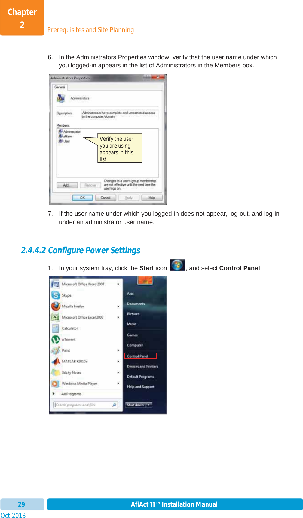 Prerequisites and Site PlanningChapter 2Oct 2013 AfiAct II™ Installation Manual296.  In the Administrators Properties window, verify that the user name under which you logged-in appears in the list of Administrators in the Members box. 7.  If the user name under which you logged-in does not appear, log-out, and log-in under an administrator user name. 2.4.4.2 Configure Power Settings 1.  In your system tray, click the Start icon  , and select Control PanelVerify the user you are using appears in this list. 