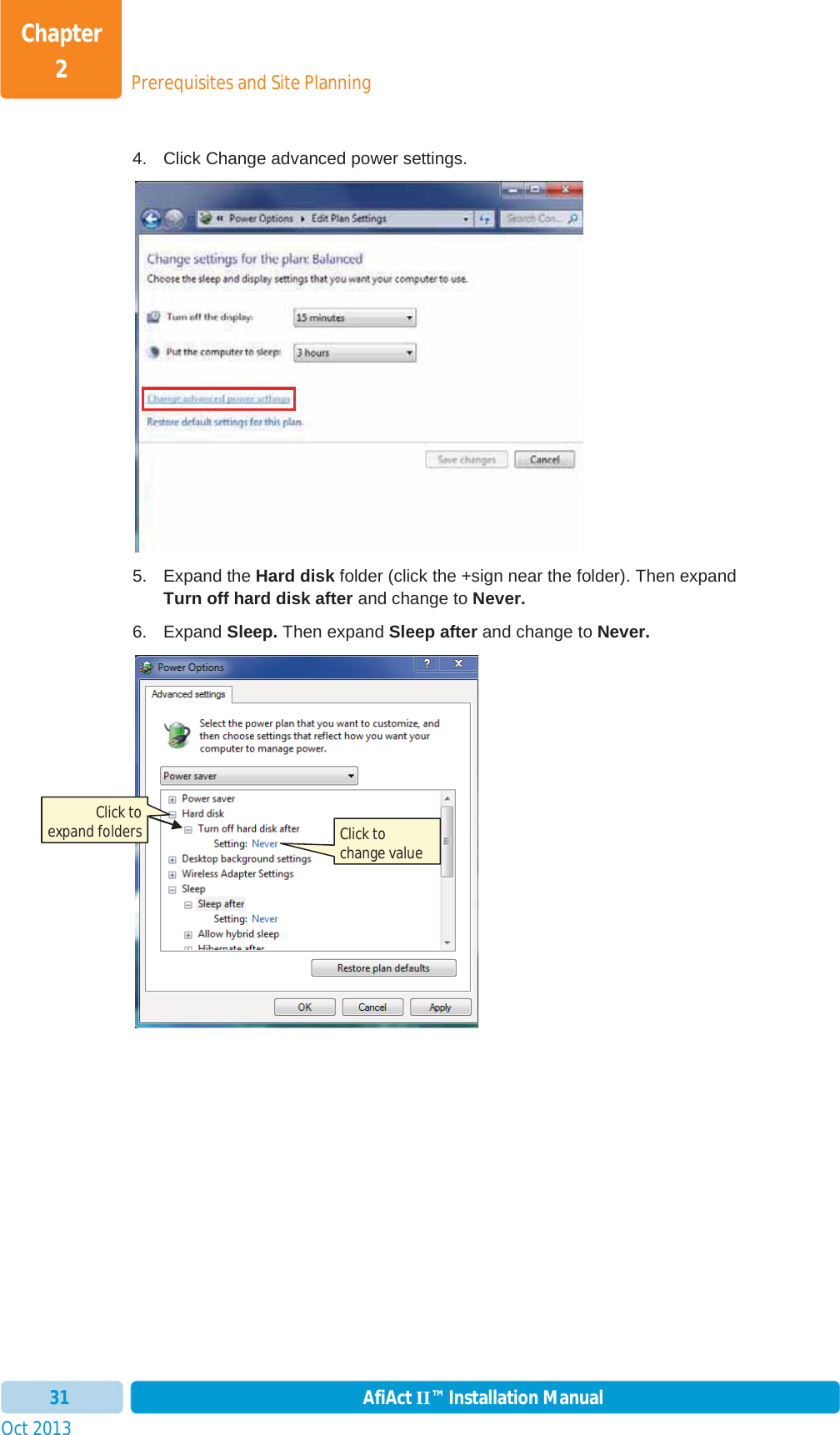 Prerequisites and Site PlanningChapter 2Oct 2013 AfiAct II™ Installation Manual314.  Click Change advanced power settings. 5. Expand the Hard disk folder (click the +sign near the folder). Then expand Turn off hard disk after and change to Never. 6. Expand Sleep. Then expand Sleep after and change to Never. Click to expand folders  Click to change value 