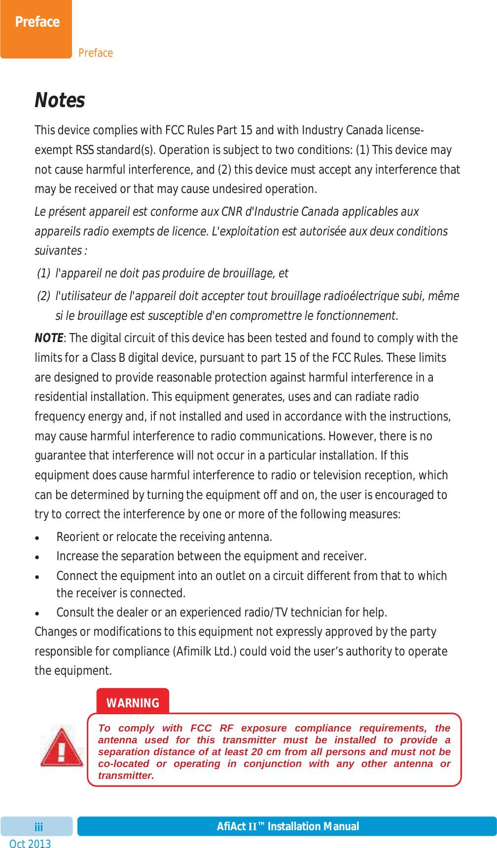 PrefacePrefaceOct 2013 AfiAct II™ Installation ManualiiiNotes This device complies with FCC Rules Part 15 and with Industry Canada license-exempt RSS standard(s). Operation is subject to two conditions: (1) This device may not cause harmful interference, and (2) this device must accept any interference that may be received or that may cause undesired operation. Le présent appareil est conforme aux CNR d&apos;Industrie Canada applicables aux appareils radio exempts de licence. L&apos;exploitation est autorisée aux deux conditions suivantes :  (1) l&apos;appareil ne doit pas produire de brouillage, et  (2) l&apos;utilisateur de l&apos;appareil doit accepter tout brouillage radioélectrique subi, même si le brouillage est susceptible d&apos;en compromettre le fonctionnement. NOTE: The digital circuit of this device has been tested and found to comply with the limits for a Class B digital device, pursuant to part 15 of the FCC Rules. These limits are designed to provide reasonable protection against harmful interference in a residential installation. This equipment generates, uses and can radiate radio frequency energy and, if not installed and used in accordance with the instructions, may cause harmful interference to radio communications. However, there is no guarantee that interference will not occur in a particular installation. If this equipment does cause harmful interference to radio or television reception, which can be determined by turning the equipment off and on, the user is encouraged to try to correct the interference by one or more of the following measures:  xReorient or relocate the receiving antenna. xIncrease the separation between the equipment and receiver. xConnect the equipment into an outlet on a circuit different from that to which the receiver is connected. xConsult the dealer or an experienced radio/TV technician for help. Changes or modifications to this equipment not expressly approved by the party responsible for compliance (Afimilk Ltd.) could void the user’s authority to operate the equipment.WARNING To comply with FCC RF exposure compliance requirements, the antenna used for this transmitter must be installed to provide a separation distance of at least 20 cm from all persons and must not be co-located or operating in conjunction with any other antenna or transmitter. 