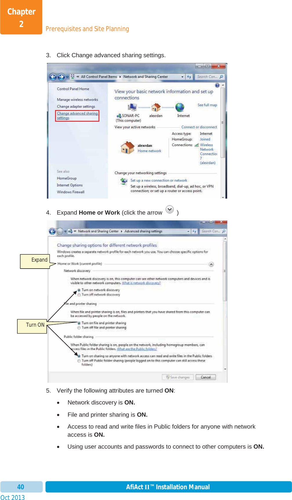 Prerequisites and Site PlanningChapter 2Oct 2013 AfiAct II™ Installation Manual403.  Click Change advanced sharing settings. 4. Expand Home or Work (click the arrow  )5.  Verify the following attributes are turned ON:x  Network discovery is ON.x  File and printer sharing is ON.x  Access to read and write files in Public folders for anyone with network access is ON.x  Using user accounts and passwords to connect to other computers is ON.Expand Turn ON 