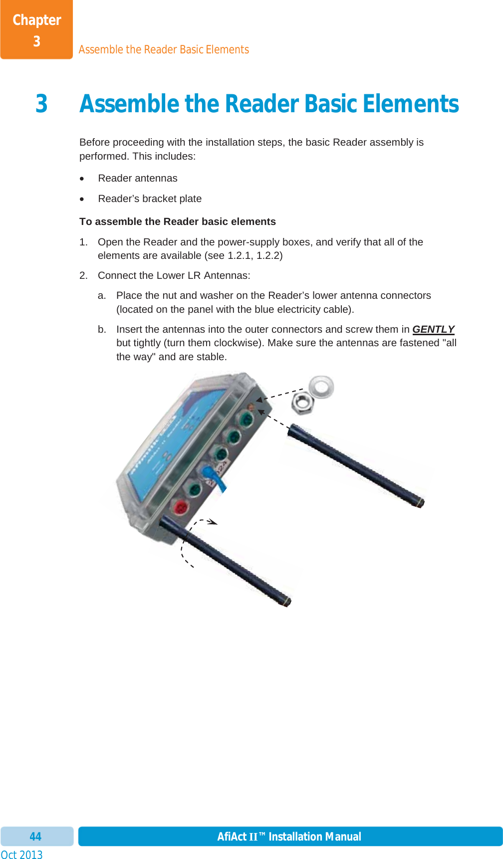 Assemble the Reader Basic ElementsChapter 3Oct 2013 AfiAct II™ Installation Manual443 Assemble the Reader Basic ElementsBefore proceeding with the installation steps, the basic Reader assembly is performed. This includes: x Reader antennas x  Reader’s bracket plate  To assemble the Reader basic elements 1.  Open the Reader and the power-supply boxes, and verify that all of the elements are available (see  1.2.1,  1.2.2) 2.  Connect the Lower LR Antennas: a.  Place the nut and washer on the Reader’s lower antenna connectors (located on the panel with the blue electricity cable). b.  Insert the antennas into the outer connectors and screw them in GENTLYbut tightly (turn them clockwise). Make sure the antennas are fastened &quot;all the way&quot; and are stable. 