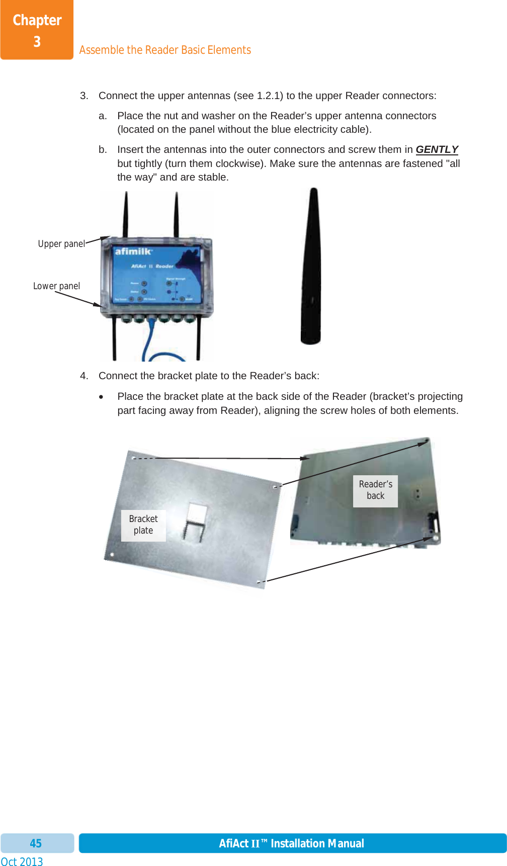 Assemble the Reader Basic ElementsChapter 3Oct 2013 AfiAct II™ Installation Manual453.  Connect the upper antennas (see  1.2.1) to the upper Reader connectors: a.  Place the nut and washer on the Reader’s upper antenna connectors (located on the panel without the blue electricity cable). b.  Insert the antennas into the outer connectors and screw them in GENTLYbut tightly (turn them clockwise). Make sure the antennas are fastened &quot;all the way&quot; and are stable. 4.  Connect the bracket plate to the Reader’s back: x  Place the bracket plate at the back side of the Reader (bracket’s projecting part facing away from Reader), aligning the screw holes of both elements. Reader’s back  Bracketplate Lower panelUpper panel 