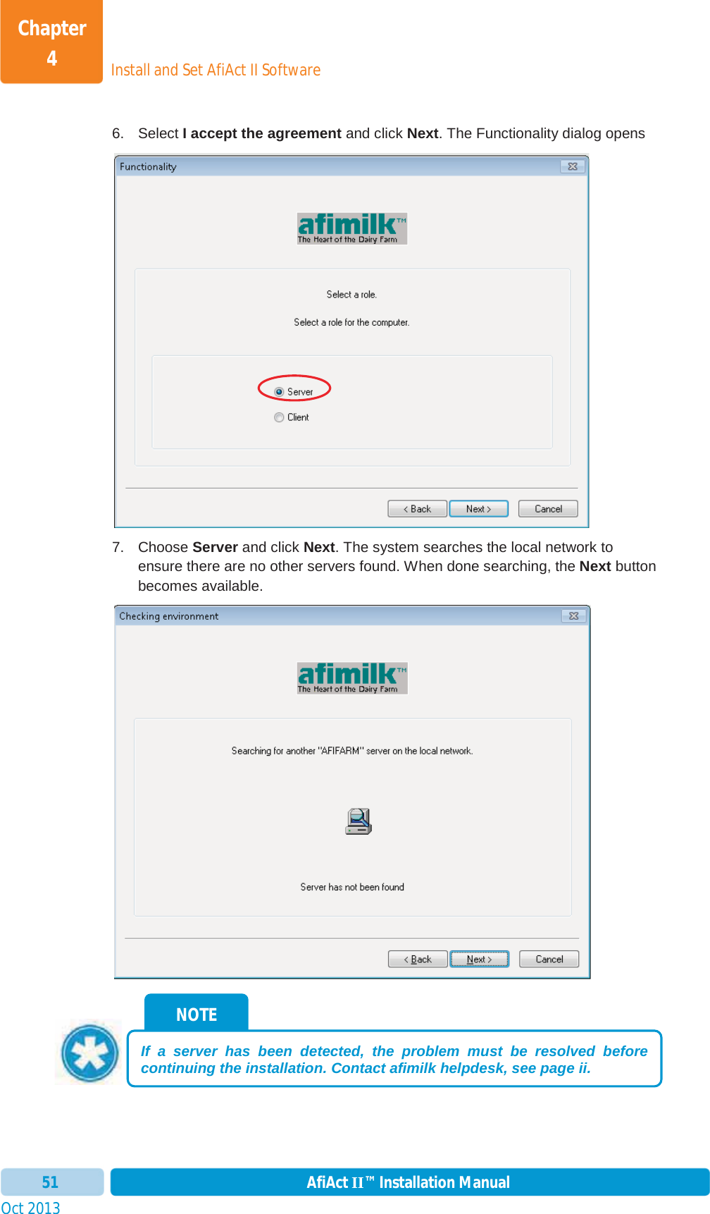 Install and Set AfiAct II SoftwareChapter 4Oct 2013 AfiAct II™ Installation Manual516. Select I accept the agreement and click Next. The Functionality dialog opens 7. Choose Server and click Next. The system searches the local network to ensure there are no other servers found. When done searching, the Next button becomes available. NOTE If a server has been detected, the problem must be resolved before continuing the installation. Contact afimilk helpdesk, see page ii. 