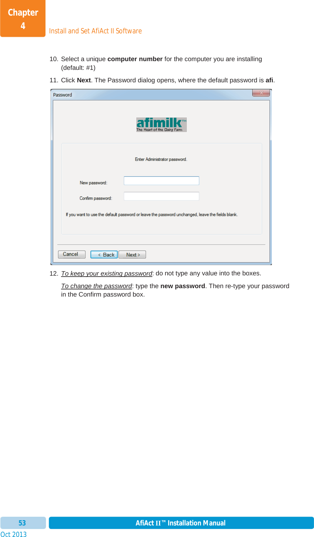 Install and Set AfiAct II SoftwareChapter 4Oct 2013 AfiAct II™ Installation Manual5310. Select a unique computer number for the computer you are installing  (default: #1) 11. Click Next. The Password dialog opens, where the default password is afi.12. To keep your existing password: do not type any value into the boxes. To change the password: type the new password. Then re-type your password in the Confirm password box. 