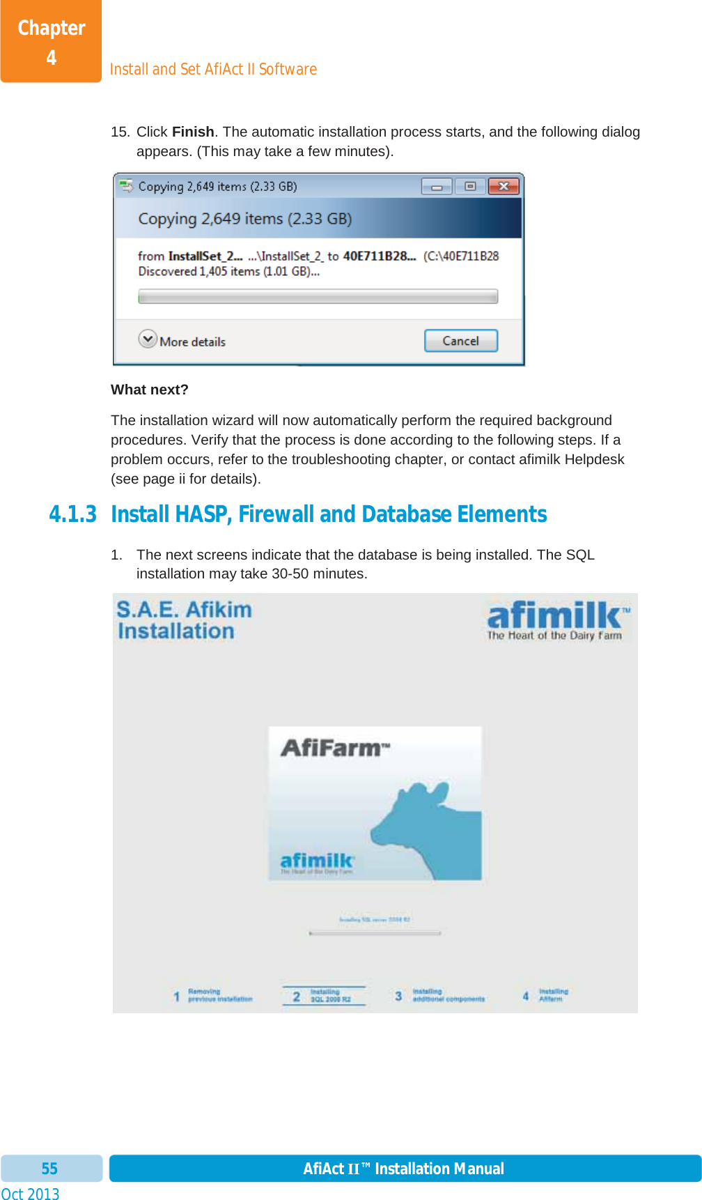 Install and Set AfiAct II SoftwareChapter 4Oct 2013 AfiAct II™ Installation Manual5515. Click Finish. The automatic installation process starts, and the following dialog appears. (This may take a few minutes). What next? The installation wizard will now automatically perform the required background procedures. Verify that the process is done according to the following steps. If a problem occurs, refer to the troubleshooting chapter, or contact afimilk Helpdesk (see page ii for details). 4.1.3 Install HASP, Firewall and Database Elements  1.  The next screens indicate that the database is being installed. The SQL installation may take 30-50 minutes. 