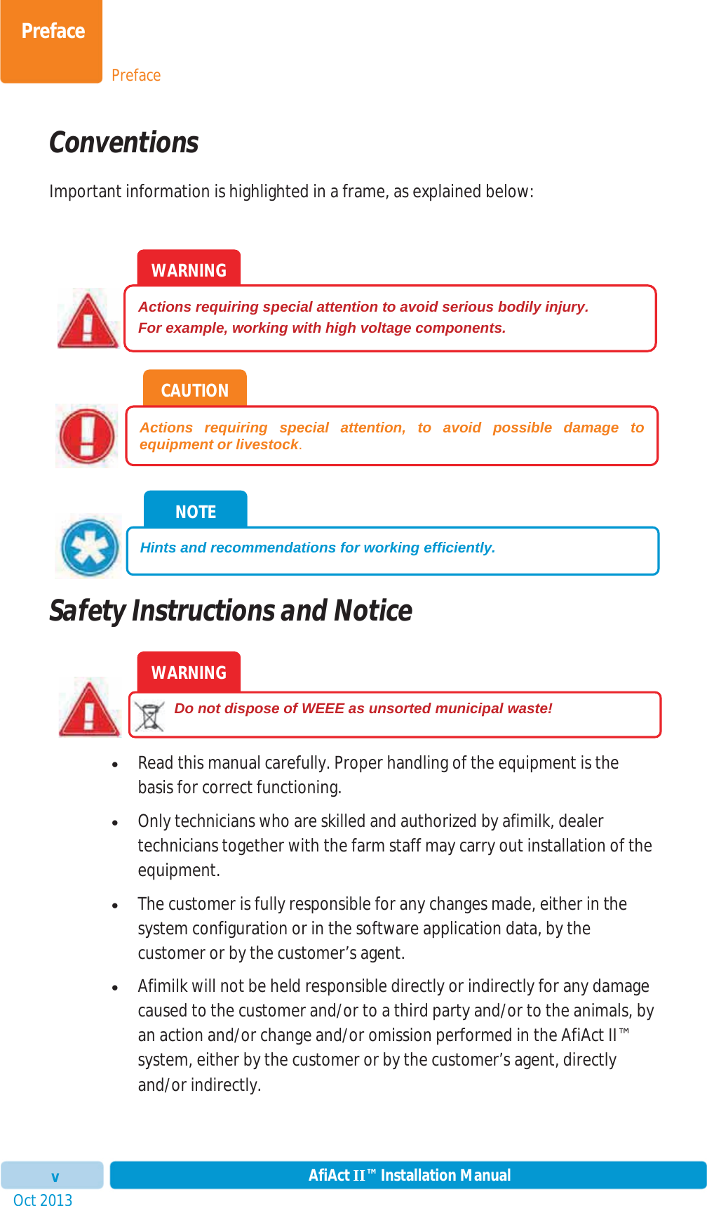 PrefacePrefaceOct 2013 AfiAct II™ Installation ManualvConventions Important information is highlighted in a frame, as explained below: Safety Instructions and Notice xRead this manual carefully. Proper handling of the equipment is the basis for correct functioning. xOnly technicians who are skilled and authorized by afimilk, dealer technicians together with the farm staff may carry out installation of the equipment. xThe customer is fully responsible for any changes made, either in the system configuration or in the software application data, by the customer or by the customer’s agent. xAfimilk will not be held responsible directly or indirectly for any damage caused to the customer and/or to a third party and/or to the animals, by an action and/or change and/or omission performed in the AfiAct II™ system, either by the customer or by the customer’s agent, directly and/or indirectly. WARNING         Do not dispose of WEEE as unsorted municipal waste! NOTE Hints and recommendations for working efficiently. CAUTION Actions requiring special attention, to avoid possible damage to equipment or livestock.WARNING Actions requiring special attention to avoid serious bodily injury. For example, working with high voltage components. 