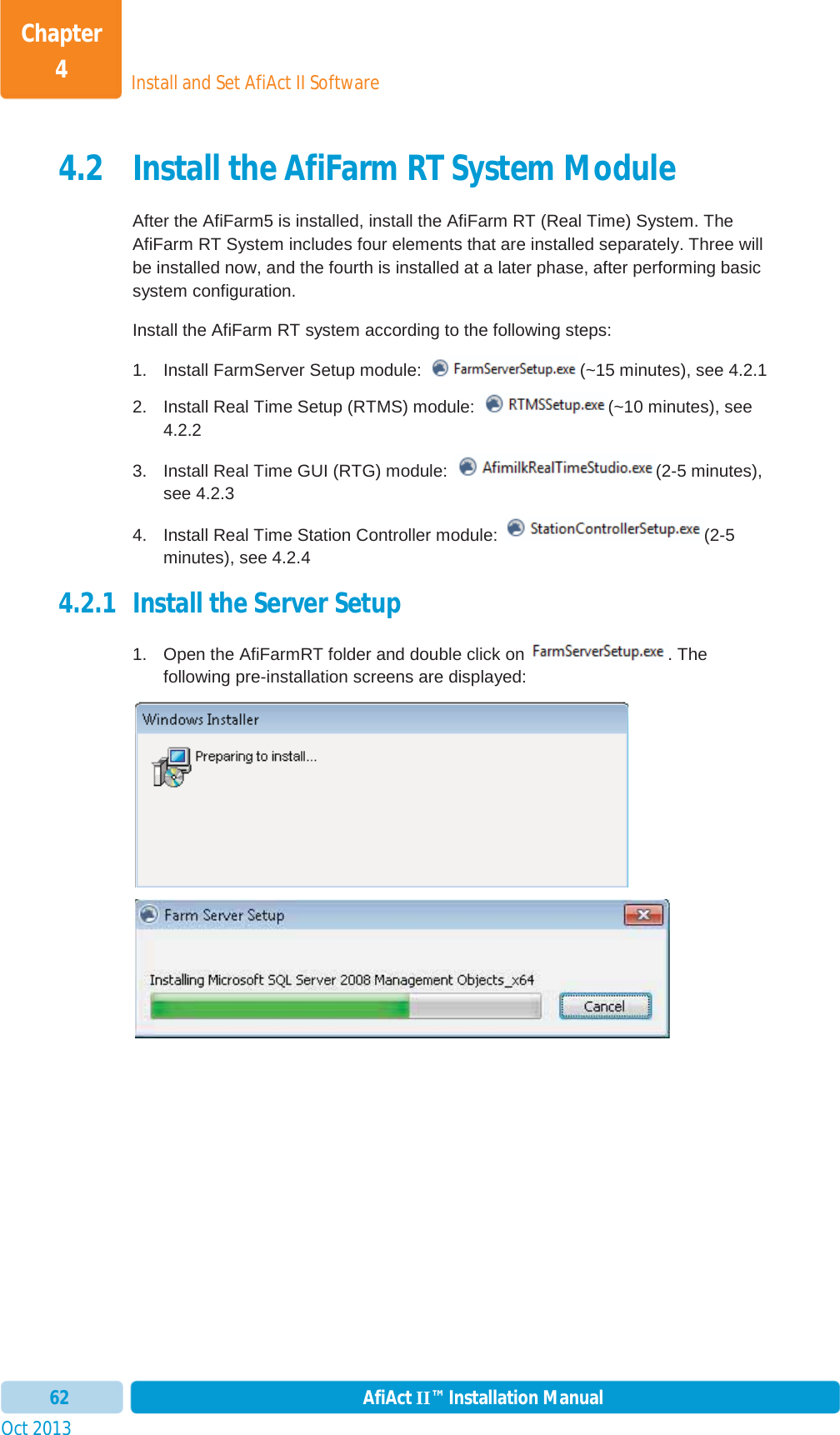 Install and Set AfiAct II SoftwareChapter 4Oct 2013 AfiAct II™ Installation Manual624.2 Install the AfiFarm RT System Module After the AfiFarm5 is installed, install the AfiFarm RT (Real Time) System. The AfiFarm RT System includes four elements that are installed separately. Three will be installed now, and the fourth is installed at a later phase, after performing basic system configuration. Install the AfiFarm RT system according to the following steps: 1.  Install FarmServer Setup module:  (~15 minutes), see  4.2.12.  Install Real Time Setup (RTMS) module:  (~10 minutes), see 4.2.2 3.  Install Real Time GUI (RTG) module:  (2-5 minutes), see  4.2.3 4.  Install Real Time Station Controller module:  (2-5 minutes), see  4.2.4 4.2.1 Install the Server Setup 1.  Open the AfiFarmRT folder and double click on . The following pre-installation screens are displayed: 