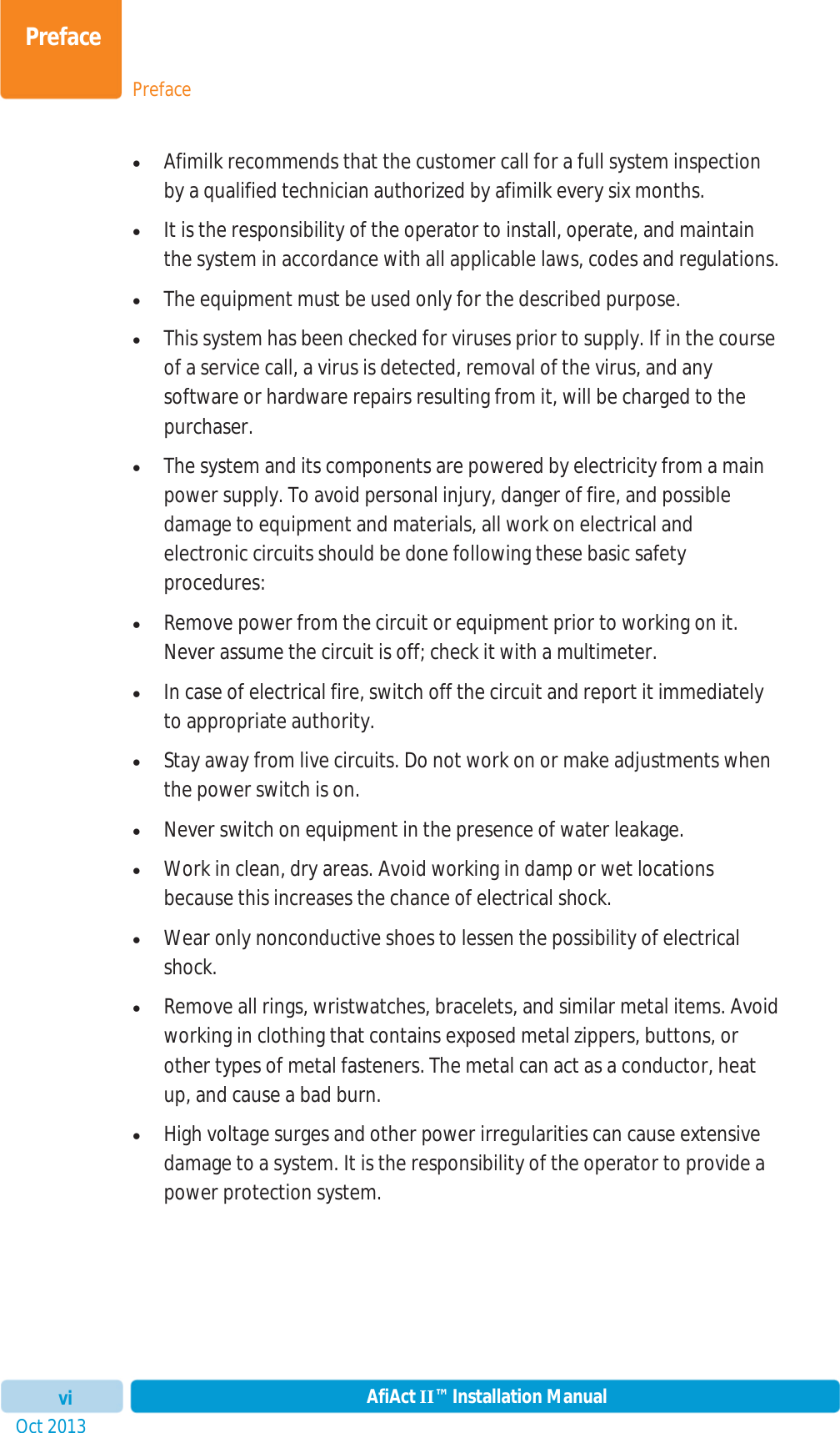 PrefacePrefaceOct 2013 AfiAct II™ Installation ManualvixAfimilk recommends that the customer call for a full system inspection by a qualified technician authorized by afimilk every six months. xIt is the responsibility of the operator to install, operate, and maintain the system in accordance with all applicable laws, codes and regulations. xThe equipment must be used only for the described purpose. xThis system has been checked for viruses prior to supply. If in the course of a service call, a virus is detected, removal of the virus, and any software or hardware repairs resulting from it, will be charged to the purchaser. xThe system and its components are powered by electricity from a main power supply. To avoid personal injury, danger of fire, and possible damage to equipment and materials, all work on electrical and electronic circuits should be done following these basic safety procedures: xRemove power from the circuit or equipment prior to working on it. Never assume the circuit is off; check it with a multimeter. xIn case of electrical fire, switch off the circuit and report it immediately to appropriate authority. xStay away from live circuits. Do not work on or make adjustments when the power switch is on. xNever switch on equipment in the presence of water leakage. xWork in clean, dry areas. Avoid working in damp or wet locations because this increases the chance of electrical shock. xWear only nonconductive shoes to lessen the possibility of electrical shock. xRemove all rings, wristwatches, bracelets, and similar metal items. Avoid working in clothing that contains exposed metal zippers, buttons, or other types of metal fasteners. The metal can act as a conductor, heat up, and cause a bad burn. xHigh voltage surges and other power irregularities can cause extensive damage to a system. It is the responsibility of the operator to provide a power protection system. 