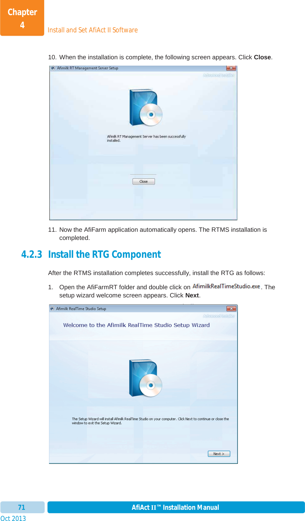 Install and Set AfiAct II SoftwareChapter 4Oct 2013 AfiAct II™ Installation Manual7110. When the installation is complete, the following screen appears. Click Close.11. Now the AfiFarm application automatically opens. The RTMS installation is completed. 4.2.3 Install the RTG Component After the RTMS installation completes successfully, install the RTG as follows: 1.  Open the AfiFarmRT folder and double click on . The setup wizard welcome screen appears. Click Next.