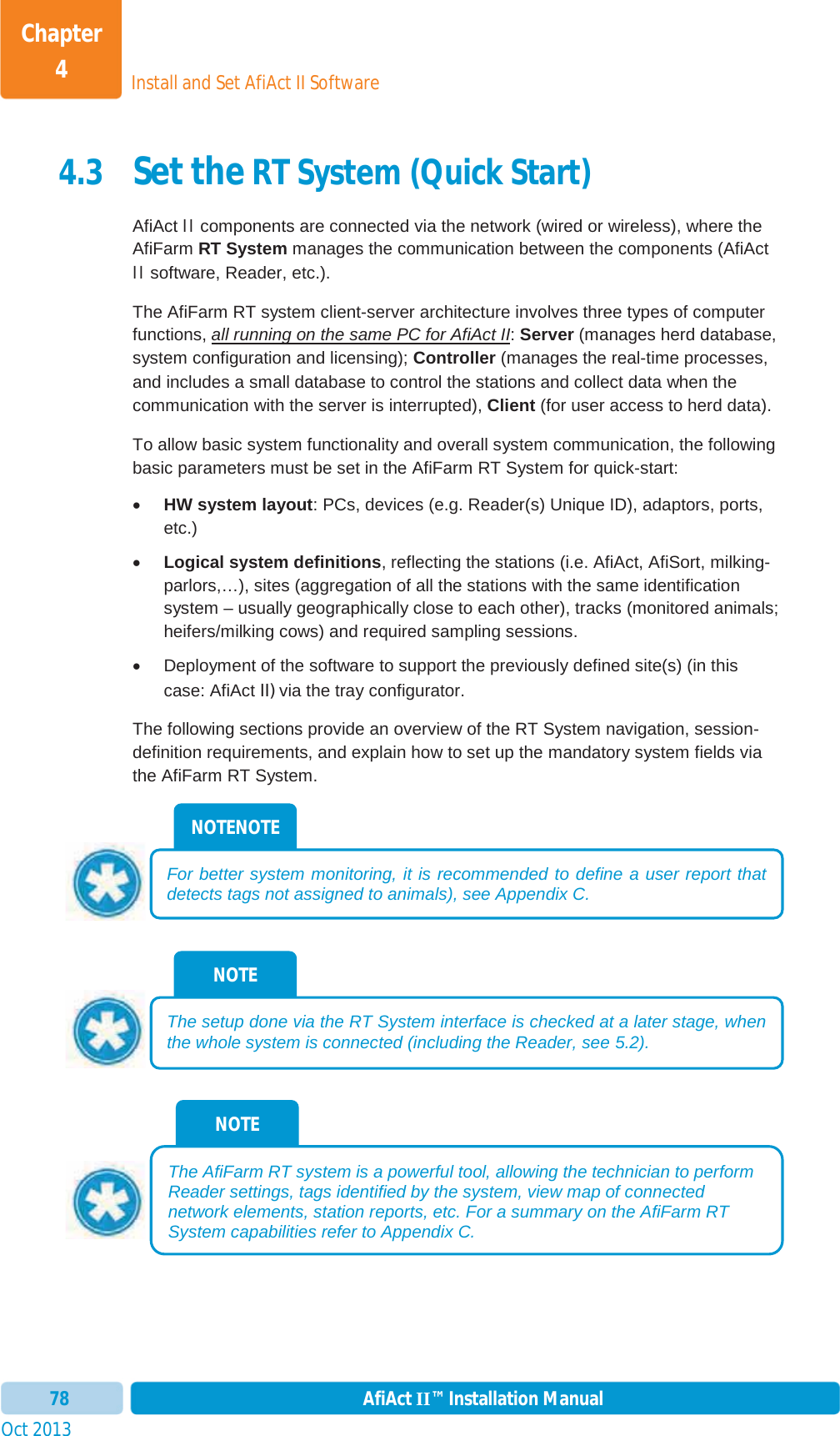 Install and Set AfiAct II SoftwareChapter 4Oct 2013 AfiAct II™ Installation Manual784.3 Set the RT System (Quick Start) AfiAct II components are connected via the network (wired or wireless), where the AfiFarm RT System manages the communication between the components (AfiAct II software, Reader, etc.).   The AfiFarm RT system client-server architecture involves three types of computer functions, all running on the same PC for AfiAct II:Server (manages herd database, system configuration and licensing); Controller (manages the real-time processes, and includes a small database to control the stations and collect data when the communication with the server is interrupted), Client (for user access to herd data).To allow basic system functionality and overall system communication, the following basic parameters must be set in the AfiFarm RT System for quick-start: xHW system layout: PCs, devices (e.g. Reader(s) Unique ID), adaptors, ports,etc.) xLogical system definitions, reflecting the stations (i.e. AfiAct, AfiSort, milking-parlors,…), sites (aggregation of all the stations with the same identification system – usually geographically close to each other), tracks (monitored animals; heifers/milking cows) and required sampling sessions. x  Deployment of the software to support the previously defined site(s) (in this case: AfiAct II) via the tray configurator. The following sections provide an overview of the RT System navigation, session-definition requirements, and explain how to set up the mandatory system fields via the AfiFarm RT System. NOTE The AfiFarm RT system is a powerful tool, allowing the technician to perform Reader settings, tags identified by the system, view map of connected network elements, station reports, etc. For a summary on the AfiFarm RT System capabilities refer to  Appendix C.NOTE The setup done via the RT System interface is checked at a later stage, whenthe whole system is connected (including the Reader, see  5.2). NOTENOTE For better system monitoring, it is recommended to define a user report that detects tags not assigned to animals), see  Appendix C.  