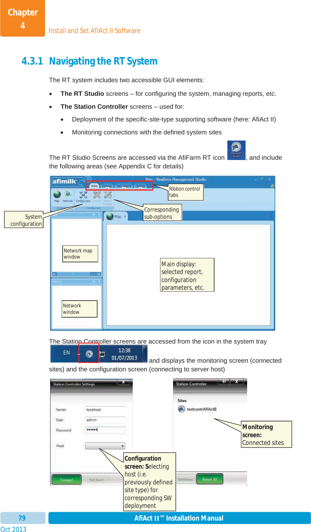 Install and Set AfiAct II SoftwareChapter 4Oct 2013 AfiAct II™ Installation Manual794.3.1 Navigating the RT System The RT system includes two accessible GUI elements: xThe RT Studio screens – for configuring the system, managing reports, etc. xThe Station Controller screens – used for: x  Deployment of the specific-site-type supporting software (here: AfiAct II) x  Monitoring connections with the defined system sites The RT Studio Screens are accessed via the AfiFarm RT icon  , and include the following areas (see  Appendix C for details) The Station Controller screens are accessed from the icon in the system tray  and displays the monitoring screen (connected sites) and the configuration screen (connecting to server host)                         Ribbon control tabsCorresponding sub-options Network map window  Networkwindow  Main display: selected report, configuration parameters, etc. Monitoring screen:Connected sites Configuration screen: Selectinghost (i.e. previously defined site type) for corresponding SW deployment System configuration 